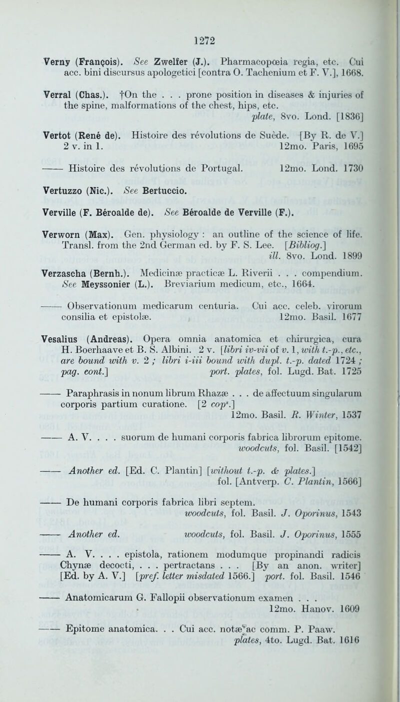 Verny (Frangois). See Zwelfer (J.). Pharmacopoeia regia, etc. Cui acc. bini discursus apologetici [contra O. Tachenium et F. V.], 1668. Verral (Chas.). fOn the . . . prone position in diseases & injuries of the spine, malformations of the chest, hips, etc. plate, 8vo. Lond. [1836] Vertot (Rene de). Histoire des revolutions de Suede. [By R. de V.] 2 v. in 1. 12mo. Paris, 1695 Histoire des revolutions de Portugal. 12mo. Lond. 1730 Vertuzzo (Nic.). See Bertuccio. Verville (F. Beroalde de). See Beroalde de Verville (F.). Verworn (Max). Gen. physiology : an outline of the science of life. Transl. from the 2nd German ed. by F. S. Lee. [Bibliog.] ill. 8vo. Lond. 1899 Verzascha (Bernh.). Medicinae practicae L. Riverii . . . compendium. See Meyssonier (L.). Breviarium medicum, etc., 1664. Observationum medicarum centuria. Cui acc. celeb, virorum consiha et epistolse. 12mo. Basil. 1677 Vesalius (Andreas). Opera omnia anatomica et chirurgica, cura H. Boerhaave et B. S. Albini. 2 v. [libri iv-vii of v. 1, with t.-p., etc., are bound with v. 2 ; libri i-iii bound with dupl. t.-p. dated 1724 ; pag. cont.~\ port, plates, fol. Lugd. Bat. 1725 Paraphrasis in nonum librum Rhazae . . . de affectuum singularum corporis partium curatione. [2 cop’.'] 12mo. Basil. R. Winter, 1537 A. V. . . . suorum de humani corporis fabrica librorum epitome. woodcuts, fol. Basil. [1542] Another ed. [Ed. C. Plantin] [without t.-p. & plates.] fol. [Antverp. C. Plantin, 1566] De humani corporis fabrica libri septem. woodcuts, fol. Basil. J. Oporinus, 1543 Another ed. woodcuts, fol. Basil. J. Oporinus, 1555 A. V. . . . epistola, rationem modumque propinandi radicis Chynae decocti, . . . pertractans . . . [By an anon, writer] [Ed. by A. V.] [pref. letter misdated 1566.] port. fol. Basil. 1546 Anatomicarum G. Fallopii observationum examen . . . • 12mo. Hanov. 1609 Epitome anatomica. . . Cui acc. notaejac comm. P. Paaw. plates, 4to. Lugd. Bat. 1616