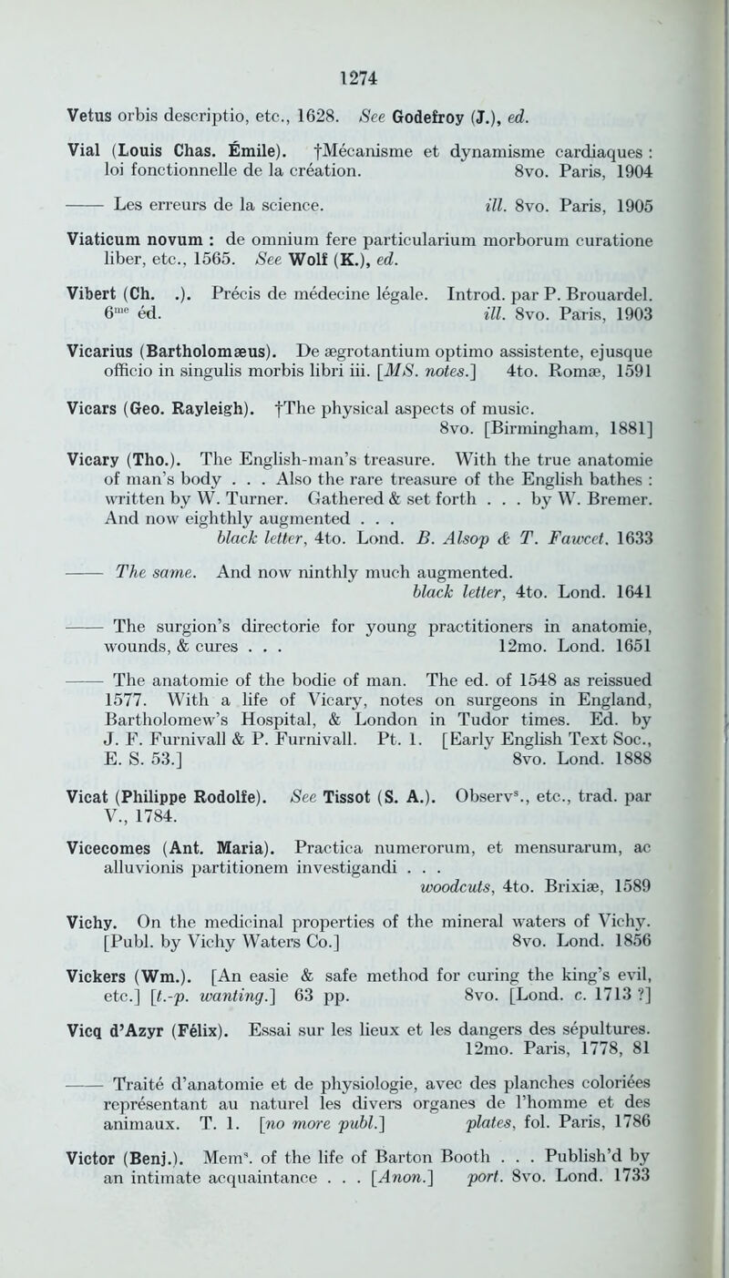 Vetus orbis descriptio, etc., 1628. See Godefroy (J.), ed. Vial (Louis Chas. Emile). fMecanisme et dynamisme cardiaques : loi fonctionnelle de la creation. 8vo. Paris, 1904 Les erreurs de la science. ill. 8vo. Paris, 1905 Viaticum novum : de omnium fere particularium morborum curatione liber, etc., 1565. See Wolf (K.), ed. Vibert (Ch. .). Precis de medecine legale. Introd. par P. Brouardel. 6me ed. ill. 8vo. Paris, 1903 Vicarius (Bartholomaeus). De segrotantium optimo assistente, ejusque officio in singulis morbis libri iii. [MS. notes.] 4to. Romse, 1591 Vicars (Geo. Rayleigh). fThe physical aspects of music. 8vo. [Birmingham, 1881] Vicary (Tho.). The English-man’s treasure. With the true anatomie of man’s body . . . Also the rare treasure of the English bathes : written by W. Turner. Gathered & set forth ... by W. Bremer. And now eighthly augmented . . . black letter, 4to. Lond. B. Alsop & T. Fawcct. 1633 The same. And now ninthly much augmented. black letter, 4to. Lond. 1641 The surgion’s directorie for young practitioners in anatomie, wounds, & cures . . . 12mo. Lond. 1651 The anatomie of the bodie of man. The ed. of 1548 as reissued 1577. With a life of Vicary, notes on surgeons in England, Bartholomew’s Hospital, & London in Tudor times. Ed. by J. F. Furnivall & P. Furnivall. Pt. 1. [Early English Text Soc., E. S. 53.] 8vo. Lond. 1888 Vicat (Philippe Rodolfe). See Tissot (S. A.). Observ3., etc., trad, par V., 1784. Vicecomes (Ant. Maria). Practica numerorum, et mensurarum, ac alluvionis partitionem investigandi . . . woodcuts, 4to. Brixiae, 1589 Vichy. On the medicinal properties of the mineral waters of Vichy. [Publ. by Vichy Waters Co.] 8vo. Lond. 1856 Vickers (Wm.). [An easie & safe method for curing the king’s evil, etc.] [t.-p. wanting.] 63 pp. 8vo. [Lond. c. 1713 ?] Vicq d’Azyr (Felix). Essai sur les lieux et les dangers des sepultures. 12mo. Paris, 1778, 81 Traite d’anatomie et de physiologic, avec des planches coloriees representant au naturel les divers organes de l’homme et des animaux. T. 1. [no more publ.] plates, fol. Paris, 1786 Victor (Benj.). Mem3, of the life of Barton Booth . . . Publish’d by an intimate acquaintance . . . [Anon.] port. 8vo. Lond. 1733