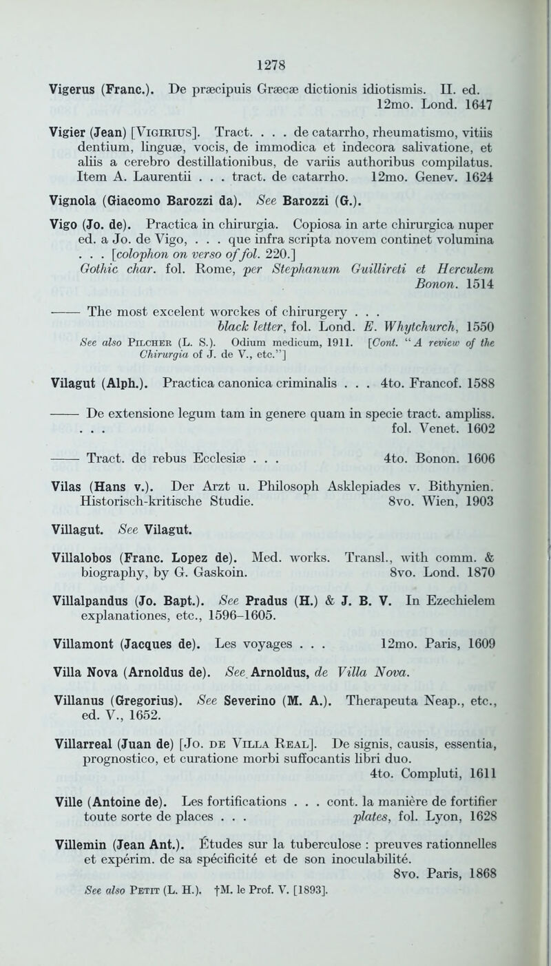 Vigerus (Franc.). De prsecipuis Graecse dictionis idiotismis. II. ed. 12mo. Lond. 1647 Vigier (Jean) [Vigirius]. Tract. . . . de catarrho, rheumatismo, vitiis dentium, linguae, vocis, de immodica et indecora salivatione, et aliis a cerebro destillationibus, de variis authoribus compilatus. Item A. Laurentii . . . tract, de catarrho. 12mo. Genev. 1624 Vignola (Giacomo Barozzi da). See Barozzi (G.). Vigo (Jo. de). Practica in chirurgia. Copiosa in arte chirurgica nuper ed. a Jo. de Vigo, . . . que infra scripta novem continet volumina . . . [colophon on verso of foil. 220.] Gothic char. fol. Rome, per Stephanum Guillireti et Herculem Bonon. 1514 The most excelent worckes of chirurgery . . . black letter, fol. Lond. E. Whytchurch, 1550 See also Pilcher (L. S.). Odium medicum, 1911. [Cord. “A review of the Chirurgia of J. de V., etc.”] Vilagut (Alph.). Practica canonica criminalis . . . 4to. Francof. 1588 De extensione legum tarn in genere quam in specie tract, ampliss. ... fol. Venet. 1602 Tract, de rebus Ecclesiae . . . 4to. Bonon. 1606 Vilas (Hans v.). Der Arzt u. Philosoph Asklepiades v. Bithynien. Historisch-kritische Studie. 8vo. Wien, 1903 Villagut. See Vilagut. Villalobos (Franc. Lopez de). Med. works. Transl., with comm. & biography, by G. Gaskoin. 8vo. Lond. 1870 Villalpandus (Jo. Bapt.). See Pradus (H.) & J. B. V. In Ezechielem explanationes, etc., 1596-1605. Villamont (Jacques de). Les voyages . . . 12mo. Paris, 1609 Villa Nova (Arnoldus de). See Arnoldus, de Villa Nova. Villanus (Gregorius). See Severino (M. A.). Therapeuta Neap., etc., ed. V., 1652. Villarreal (Juan de) [Jo. de Villa Real]. De signis, causis, essentia, prognostico, et curatione morbi suffocantis libri duo. 4to. Compluti, 1611 Ville (Antoine de). Les fortifications . . . cont. la maniere de fortifier toute sorte de places . . . plates, fol. Lyon, 1628 Villemin (Jean Ant.). Etudes sur la tuberculose : preuves rationnelles et experim. de sa specificite et de son inoculabilite. 8vo. Paris, 1868 See also Petit (L. H.). fM. le Prof. V. [1893].