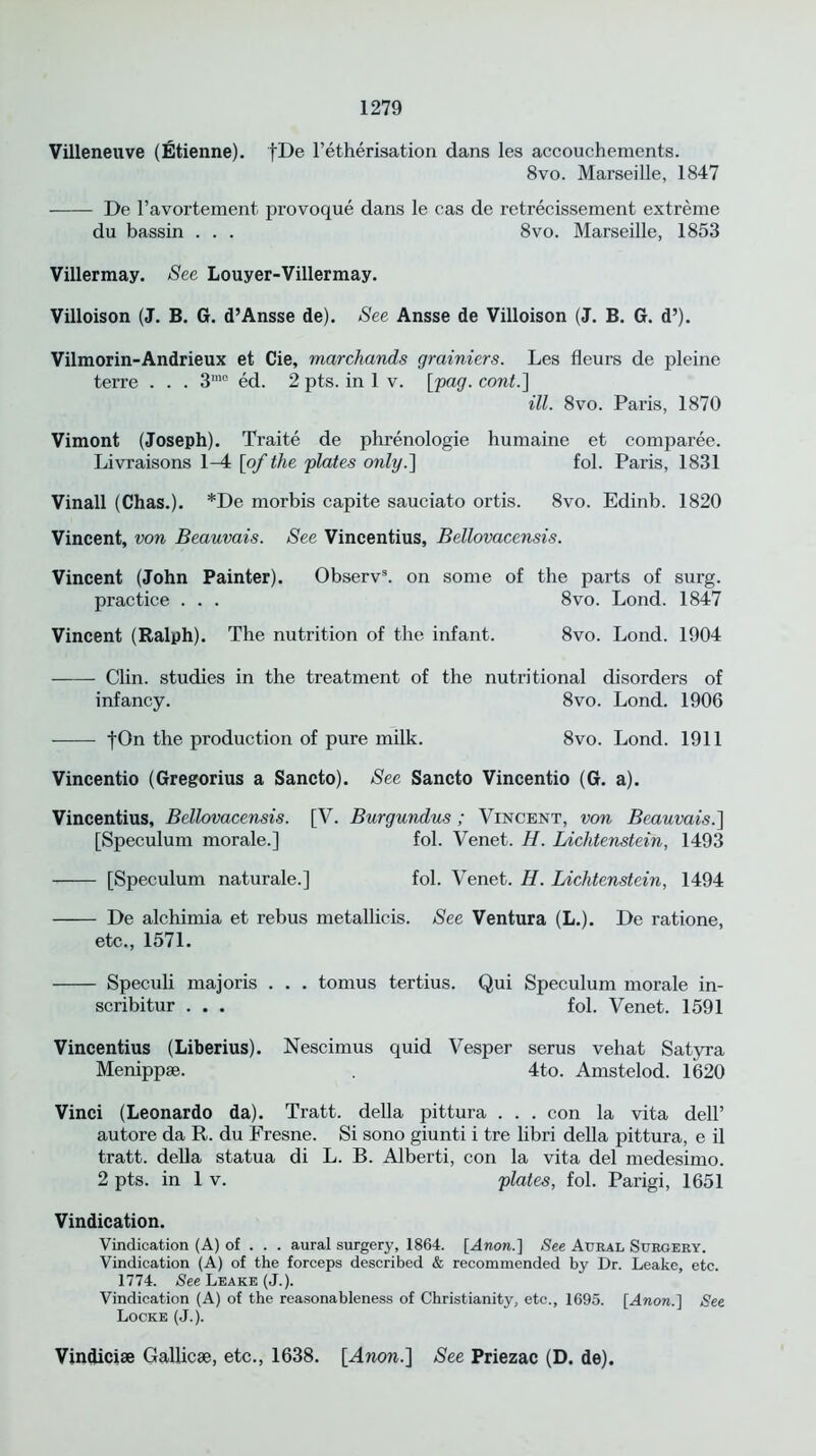 Villeneuve (Etienne). [De l’etherisation dans les accouchements. 8vo. Marseille, 1847 De l’avortement provoque dans le cas de retrecissement extreme du bassin . . . 8vo. Marseille, 1853 Villermay. See Louyer-Villermay. Villoison (J. B. G. d’Ansse de). See Ansse de Villoison (J. B. G. d’). Vilmorin-Andrieux et Cie, marchands grainiers. Les fleurs de pleine terre . . . 3ra0 ed. 2 pts. in 1 v. [pag. cont.] ill. 8vo. Paris, 1870 Vimont (Joseph). Traite de phrenologie humaine et comparee. Livraisons 1-4 [of the plates only.'] fol. Paris, 1831 Vinall (Chas.). *De morbis capite sauciato ortis. 8vo. Edinb. 1820 Vincent, von Beauvais. See Vincentius, Bellovacensis. Vincent (John Painter). Observ3. on some of the parts of surg. practice . . . 8vo. Lond. 1847 Vincent (Ralph). The nutrition of the infant. 8vo. Lond. 1904 Clin, studies in the treatment of the nutritional disorders of infancy. 8vo. Lond. 1906 |On the production of pure milk. 8vo. Lond. 1911 Vincentio (Gregorius a Sancto). See Sancto Vincentio (G. a). Vincentius, Bellovacensis. [V. Burgundus; Vincent, von Beauvais.] [Speculum morale.] fol. Venet. H. Lichtenstein, 1493 [Speculum naturale.] fol. Venet. H. Lichtenstein, 1494 De alchimia et rebus metallicis. See Ventura (L.). De ratione, etc., 1571. Speculi majoris . . . tomus tertius. Qui Speculum morale in- scribitur . . . fol. Venet. 1591 Vincentius (Liberius). Nescimus quid Vesper serus vehat Satyra Menippse. 4to. Amstelod. 1620 Vinci (Leonardo da). Tratt. della pittura . . . con la vita dell’ autore da R. du Fresne. Si sono giunti i tre libri della pittura, e il tratt. della statua di L. B. Alberti, con la vita del medesimo. 2 pts. in 1 v. plates, fol. Parigi, 1651 Vindication. Vindication (A) of . . . aural surgery, 1864. [Anon.] See Aural Surgery. Vindication (A) of the forceps described & recommended by Dr. Leake, etc. 1774. See Leake (J.). Vindication (A) of the reasonableness of Christianity, etc., 1695. [Anon.] See Locke (J.). Vindicise Gallicae, etc., 1638. [Anon.] See Priezac (D. de).