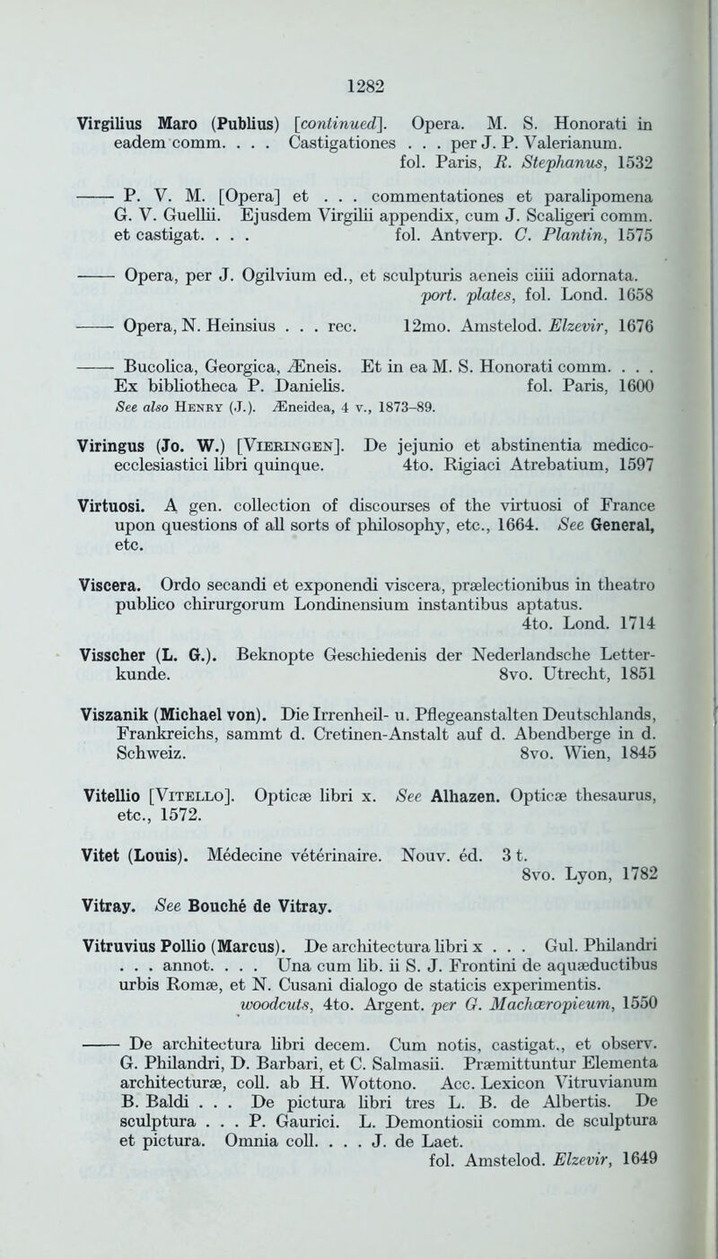 Virgilius Maro (Publius) [continued]. Opera. M. S. Honorati in eadem comm. . . . Castigationes . . . per J. P. Valerianum. fol. Paris, R. Stephanus, 1532 P. V. M. [Opera] et . . . commentationes et paralipomena G. V. Guellii. Ejusdem Virgilii appendix, cum J. Scaligeri comm, et castigat. . . . fol. Antverp. C. Plantin, 1575 Opera, per J. Ogilvium ed., et sculpturis aeneis ciiii adornata. port, plates, fol. Lond. 1658 Opera, N. Heinsius . . . rec. 12mo. Amstelod. Elzevir, 1676 Bucolica, Georgica, iEneis. Et in ea M. S. Honorati comm. . . . Ex bibliotheca P. Danielis. fol. Paris, 1600 See also Henry (J.). yEneidea, 4 v., 1873-89. Viringus (Jo. W.) [Vieringen], l)e jejunio et abstinentia medico- ecclesiastici libri quinque. 4to. Rigiaci Atrebatium, 1597 Virtuosi. A gen. collection of discourses of the virtuosi of France upon questions of ah sorts of philosophy, etc., 1664. See General, etc. Viscera. Ordo secandi et exponendi viscera, praelectionibus in theatro pubhco chirurgorum Londinensium instantibus aptatus. 4to. Lond. 1714 Visscher (L. G.). Beknopte Geschiedenis der Nederlandsche Letter- kunde. 8vo. Utrecht, 1851 Viszanik (Michael von). Die Irrenheil- u. Pflegeanstalten Deutschlands, Frankreichs, sammt d. Cretinen-Anstalt auf d. Abendberge in d. Schweiz. 8vo. Wien, 1845 Vitellio [Vitello]. Optic® libri x. See Alhazen. Optic® thesaurus, etc., 1572. Vitet (Louis). Medecine veterinaire. Nouv. ed. 31. 8vo. Lyon, 1782 Vitray. See Bouche de Vitray. Vitruvius Pollio (Marcus). De architectura libri x . . . Gul. Philandri . . . annot. . . . Una cum lib. ii S. J. Frontini de aqu®ductibus urbis Rom®, et N. Cusani dialogo de staticis experimentis. woodcuts, 4to. Argent, per G. Machceropieum, 1550 De architectura libri decern. Cum notis, castigat., et observ. G. Philandri, D. Barbari, et C. Salmasii. Pr®mittuntur Elementa architectur®, coh. ab H. Wottono. Acc. Lexicon Vitruvianum B. Baldi . . . De pictura hbri tres L. B. de Albertis. De sculptura . . . P. Gaurici. L. Demontiosii comm, de sculptura et pictura. Omnia coll. . . . J. de Laet. fol. Amstelod. Elzevir, 1649