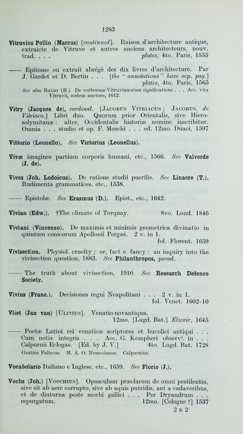 Vitruvius Pollio (Marcus) [continued]. Raison d’architecture antique, extraicte de Vitruve et autres anciens architecteurs, nouv. trad. . . . 'plates, 4to. Paris, 1555 Epitome ou extrait abrege des dix livres d’architecture. Par J. Gardet et D. Bertin . . . [the “ annotations ” have sep. pag.] plates, 4to. Paris, 1565 See also Baldi (B.). De verborum Vitruvianorum significatione . . . Acc. vita Vitruvii, eodem auctore, 1612. Vitry (Jacques de), cardinal. [Jacobus Vitriacus ; Jacobus, de Vitriaco.~\ Libri duo. Quorum prior Orientalis, sive Hiero- solymitanae: alter, Occidentalis historise nomine inscribitur. Omnia . . . studio et op. F. Moschi . . . ed. 12mo. Duaci, 1597 Vittorio (Leonello). See Victorius (Leonellus). Vivse imagines partium corporis humani, etc., 1566. See Valverde (J. de). Vives (Joh. Lodoicus). De ratione studii puerilis. See Linacre (T.). Rudimenta grammatices, etc., 1538. Epistolse. See Erasmus (D.). Epist., etc., 1642. Vivian (Edw.). fThe climate of Torquay. 8vo. Lond. 1846 Viviani (Vincenzo). De maximis et minimis geometrica divinatio in quintum conicorum Apollonii Pergsei. 2 v. in 1. fol. Florent. 1659 Vivisection. Physiol, cruelty ; or, fact v. fancy : an inquiry into the vivisection question, 1883. See Philanthropos, pseud. The truth about vivisection, 1910. See Research Defence Society. Vivius (Franc.). Decisiones regni Neapolitani ... 2 v. in 1. fol. Venet. 1602-10 Vliet (Jan van) [Ulitius], Venatio novantiqua. 12mo. [Lugd. Bat.] Elzevir, 1645 Poetse Latini rei venaticse scriptores et bucolici antiqui . . . Cum notis integris . . . Acc. G. Kempheri observ8. in . . . Calpurnii Eclogas. [Ed. by J. V.] 4to. Lugd. Bat. 1728 Gratius Faliscus. M. A. O. Nemesianus. Calpurnius. Vocabolario Italiano e Inglese, etc., 1659. See Florio (J.). Vochs (Joh.) [Voschius]. Opusculum prseclarum de omni pestilentia, sive sit ab aere corrupto, sive ab aquis putridis, aut a cadaveribus, et de diuturna peste morbi gallici . . . Per Dryandrum . . . repurgatum. 12mo. [Cologne ?] 1537 2 R 2