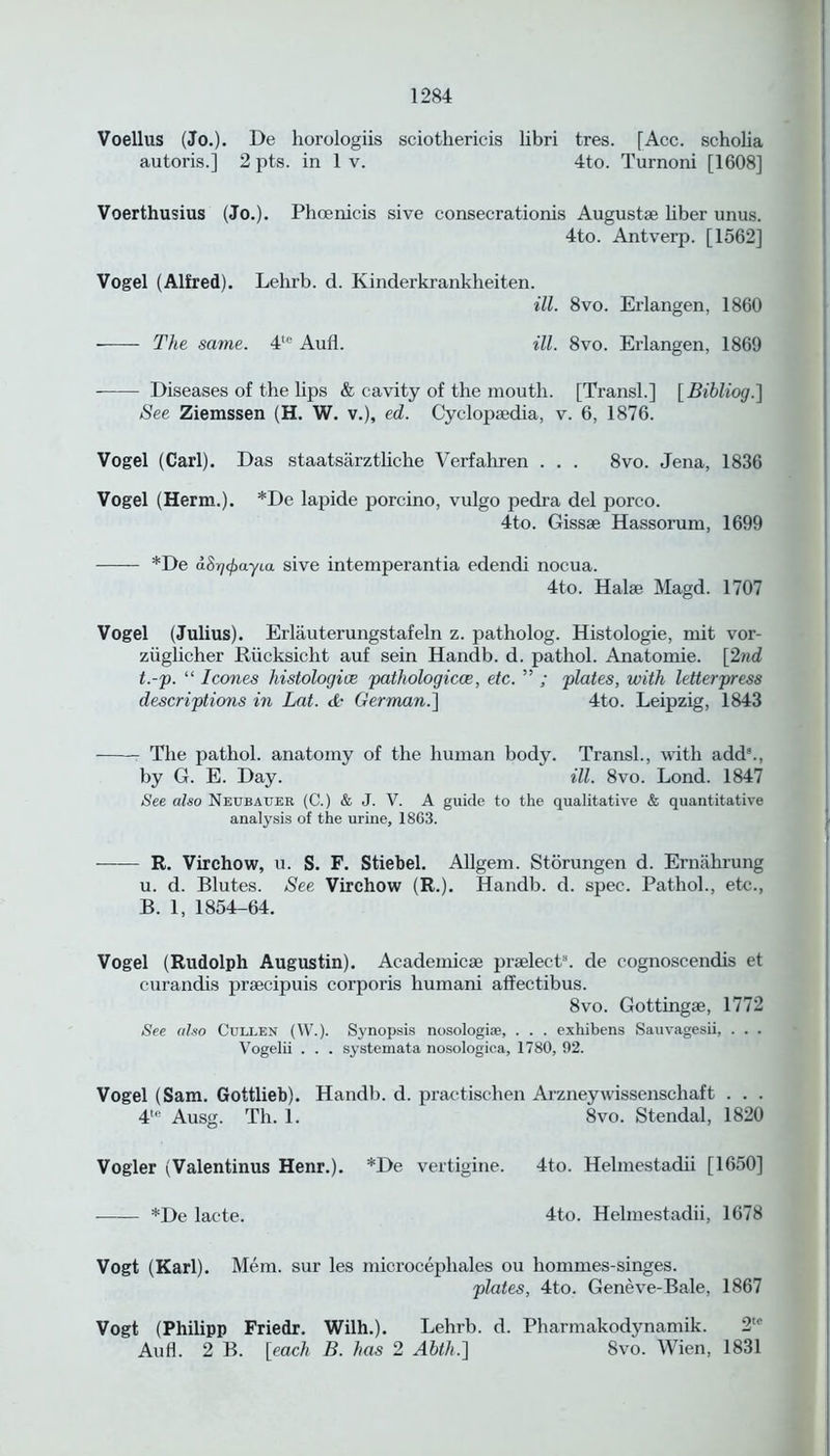 Voellus (Jo.). He horologiis sciotliericis libri tres. [Acc. scholia autoris.] 2 pts. in 1 v. 4to. Turnoni [1608] Voerthusius (Jo.). Phoenicia sive consecrationis Augustse liber unus. 4to. Antverp. [1562] Vogel (Alfred). Lehrb. d. Kinderkrankheiten. ill. 8vo. Erlangen, 1860 The same. 41'' Aufl. ill. 8vo. Erlangen, 1869 Diseases of the lips & cavity of the mouth. [Transl.] [Bibliog.] See Ziemssen (H. W. v.), ed. Cyclopaedia, v. 6, 1876. Vogel (Carl). Das staatsarztliche Verfahren . . . 8vo. Jena, 1836 Vogel (Herm.). *De lapide porcino, vulgo pedra del porco. 4to. Gissse Hassorum, 1699 *De (i8r/(/)ayttt sive intemperantia edendi nocua. 4to. Halae Magd. 1707 Vogel (Julius). Erlauterungstafeln z. patholog. Histologie, mit vor- ziiglicher Riicksicht auf sein Handb. d. pathol. Anatomie. [2nd t.-p. “ leones histologies pathologicce, etc. ” ; plates, with letterpress descriptions in Lot. <4- German.] 4to. Leipzig, 1843 The pathol. anatomy of the human body. Transl., with add5., by G. E. Day. ill. 8vo. Lond. 1847 See also Neubauer (C.) & J. V. A guide to the qualitative & quantitative analysis of the urine, 1863. R. Virchow, u. S. F. Stiebel. Allgem. Storungen d. Ernahrung u. d. Blutes. See Virchow (R.). Handb. d. spec. Pathol., etc., B. 1, 1854-64. Vogel (Rudolph Augustin). Academicae praelects. de cognoscendis et curandis prsecipuis corporis liumani aflfectibus. 8vo. Gottingae, 1772 See also Cullen (W.). Synopsis nosologiae, . . . exhibens Sauvagesii, . . . Vogelii . . . systemata nosologica, 1780, 92. Vogel (Sam. Gottlieb). Handb. d. practischen Arzneywissenscliaft . . . 4te Ausg. Th. 1. 8vo. Stendal, 1820 Vogler (Valentinus Henr.). *De vertigine. 4to. Helmestadii [1650] *De lacte. 4to. Helmestadii, 1678 Vogt (Karl). Mem. sur les microcephales ou liommes-singes. plates, 4to. Geneve-Bale, 1867 Vogt (Philipp Friedr. Wilh.). Lehrb. d. Pharmakodynamik. 2,c Aufl. 2 B. [each B. has 2 Ahth.] 8vo. Wien, 1831