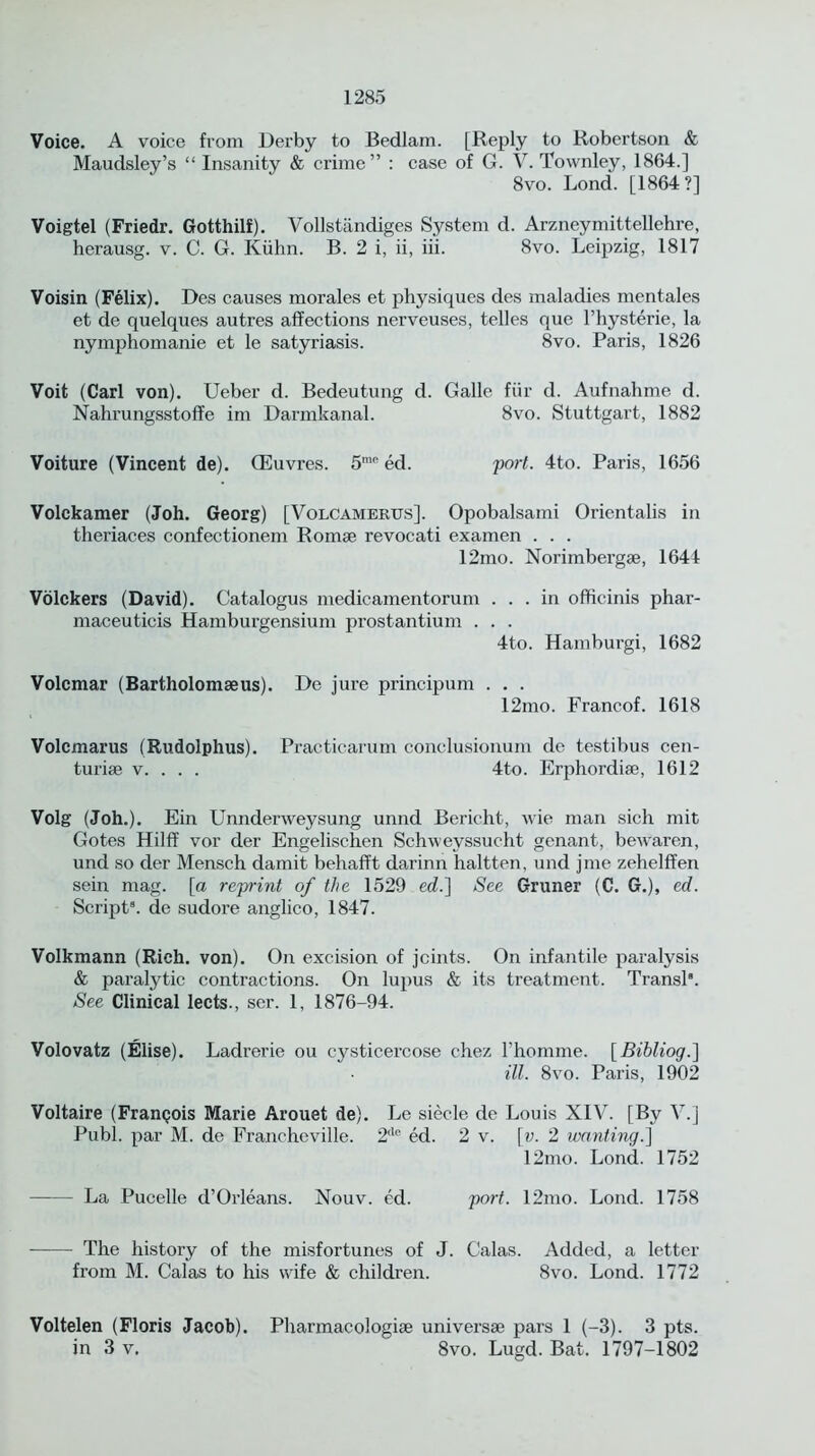 Voice. A voice from Derby to Bedlam. [Reply to Robertson & Maudsley’s “ Insanity & crime” : case of G. V. Townley, 1864.] 8vo. Lond. [1864?] Voigtel (Friedr. Gotthilf). Vollstandiges System d. Arzneymittellehre, herausg. v. C. G. Kuhn. B. 2 i, ii, iii. 8vo. Leipzig, 1817 Voisin (Felix). Des causes morales et physiques des maladies mentales et de quelques autres affections nerveuses, telles que l’hysterie, la nymphomanie et le satyriasis. 8vo. Paris, 1826 Voit (Carl von). Ueber d. Bedeutung d. Galle fur d. Aufnahme d. Nahrungsstoffe im Darmkanal. 8vo. Stuttgart, 1882 Voiture (Vincent de). CEuvres. 5mo ed. port. 4to. Paris, 1656 Volckamer (Joh. Georg) [Volcamerus]. Opobalsami Orientalis in theriaces confectionem Romse revocati examen . . . 12mo. Norimbergse, 1644 Volckers (David). Catalogus medicamentorum ... in officinis phar- maceuticis Hamburgensium prostantium . . . 4to. Hamburgi, 1682 Volcmar (Bartholomseus). De jure principum . . . 12mo. Francof. 1618 Volcmarus (Rudolphus). Practicarum conclusionum dc testibus cen- turise v. . . . 4to. Erphordiae, 1612 Volg (Joh.). Ein Unnderweysung unnd Bericht, wie man sich mit Gotes Hilff vor der Engelischen Schwevssucht genant, bewaren, und so der Mensch damit behafft darinn haltten, und jme zehelffen sein mag. [a reprint of the 1529 ed.} See Gruner (C. G.), ed. Script9, de sudore anglico, 1847. Volkmann (Rich. von). On excision of joints. On infantile paralysis & paralytic contractions. On lupus & its treatment. Transl8. See Clinical lects., ser. 1, 1876-94. Volovatz (Elise). Ladrerie ou cysticercose chez l’homme. [Bibliog.] ill. 8vo. Paris, 1902 Voltaire (Franpois Marie Arouet de). Le siecle de Louis XIV. [By V.] Publ. par M. de Francheville. 2lle ed. 2 v. [v. 2 wanting.} 12mo. Lond. 1752 La Pucelle d’Orleans. Nouv. ed. port. 12mo. Lond. 1758 The history of the misfortunes of J. Galas. Added, a letter from M. Calas to his wife & children. 8vo. Lond. 1772 Voltelen (Floris Jacob). Pharmacologic universe pars 1 (-3). 3 pts. in 3 v, 8vo. Lugd. Bat. 1797-1802