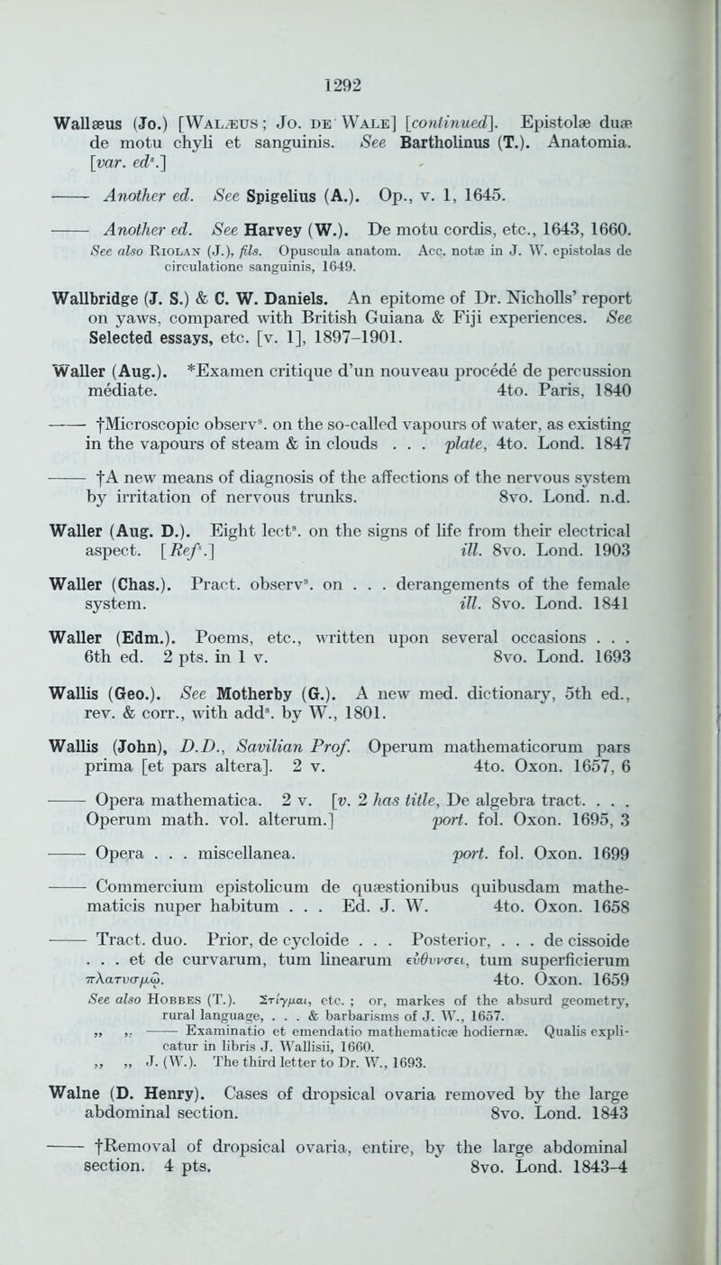 Wallseus (Jo.) [Walrus ; Jo. de Wale] [continued]. Epistolae duae de motu chyli et sanguinis. See Bartholinus (T.). Anatomia. [var. cd\] Another ed. See Spigelius (A.). Op., v. 1, 1645. Another ed. See Harvey (W.). De motu cordis, etc., 1643, 1660. See also Riolan (J.), fils. Opuscula anatom. Acc. notae in J. W. epistolas de circulatione sanguinis, 1649. Wallbridge (J. S.) & C. W. Daniels. An epitome of Dr. Nicholls’ report on yaws, compared with British Guiana & Fiji experiences. See Selected essays, etc. [v. 1], 1897-1901. Waller (Aug.). *Examen critique d’un nouveau precede de percussion mediate. 4to. Paris, 1840 fMicroscopic observ\ on the so-called vapours of water, as existing in the vapours of steam & in clouds . . . 'plate, 4to. Lond. 1847 f A new means of diagnosis of the affections of the nervous system by irritation of nervous trunks. 8vo. Lond. n.d. Waller (Aug. D.). Eight lect3. on the signs of life from their electrical aspect. [Ref.] ill. 8vo. Lond. 1903 Waller (Chas.). Pract. observ3. on . . . derangements of the female system. ill. 8vo. Lond. 1841 Waller (Edm.). Poems, etc., written upon several occasions . . . 6th ed. 2 pts. in 1 v. 8vo. Lond. 1693 Wallis (Geo.). See Motherby (G.). A new med. dictionary, 5th ed., rev. & corr., ivith add8, by W., 1801. Wallis (John), D.D., Savilian Prof. Operum mathematicorum pars prima [et pars altera], 2 v. 4to. Oxon. 1657, 6 Opera mathematica. 2 v. [v. 2 has title, De algebra tract. . . . Operum math. vol. alterum.] port. fol. Oxon. 1695, 3 Opera . . . miscellanea. port. fol. Oxon. 1699 Commercium epistolicum de quaestionibus quibusdam mathe- maticis nuper habitum . . . Ed. J. W. 4to. Oxon. 1658 Tract, duo. Prior, de cycloide . . . Posterior, . . . de cissoide . . . et de curvarum, turn linearum e&Ovvo-ei, turn superficierum 7rAoltuo-/a&j. 4to. Oxon. 1659 See also Hobbes (T.). 'S.riyp.ai, etc. ; or, markes of the absurd geometry, rural language, ... & barbarisms of J. W., 1657. „ „ Examinatio et emendatio mathematicse hodiernse. Qualis expli- catur in libris J. Wallisii, 1660. ,, „ J. (W.). The third letter to Dr. W., 1693. Walne (D. Henry). Cases of dropsical ovaria removed by the large abdominal section. 8vo. Lond. 1843 - fRemoval of dropsical ovaria, entire, by the large abdominal section. 4 pts. 8vo. Lond. 1843-4