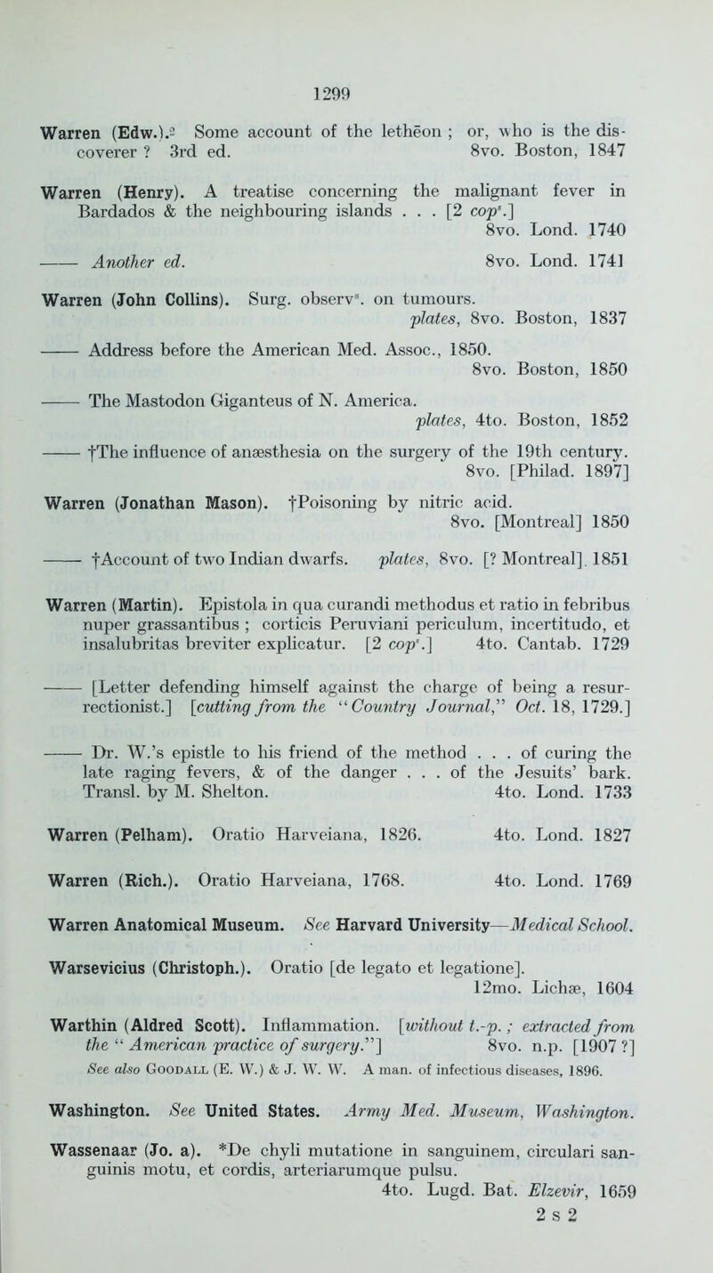 Warren (Edw.).2 Some account of the letheon ; or, who is the dis- coverer ? 3rd ed. 8vo. Boston, 1847 Warren (Henry). A treatise concerning the malignant fever in Bardados & the neighbouring islands ... [2 cop5.] 8vo. Lond. 1740 Another ed. 8vo. Lond. 1741 Warren (John Collins). Surg. observ8. on tumours. plates, 8vo. Boston, 1837 Address before the American Med. Assoc., 1850. 8vo. Boston, 1850 The Mastodon Giganteus of N. America. plates, 4to. Boston, 1852 fThe influence of anaesthesia on the surgery of the 19th century. 8vo. [Philad. 1897] Warren (Jonathan Mason). tP°isoning by nitric acid. 8vo. [Montreal] 1850 f Account of two Indian dwarfs. plates, 8vo. [? Montreal], 1851 Warren (Martin). Epistola in qua curancli methodus et ratio in febribus nuper grassantibus ; corticis Peruviani periculum, incertitudo, et insalubritas breviter explicatur. [2 cop5.] 4to. Cantab. 1729 [Letter defending himself against the charge of being a resur- rectionist.] [cutting from the “ Country Journal,” Oct. 18, 1729.] Dr. W.’s epistle to his friend of the method ... of curing the late raging fevers, & of the danger ... of the Jesuits’ bark. Transl. by M. Shelton. 4to. Lond. 1733 Warren (Pelham). Oratio Harveiana, 1826. 4to. Lond. 1827 Warren (Rich.). Oratio Harveiana, 1768. 4to. Lond. 1769 Warren Anatomical Museum. See Harvard University—Medical School. Warsevicius (Christoph.). Oratio [de legato et legatione]. 12mo. Lichae, 1604 Warthin (Aldred Scott). Inflammation. [without t.-p.; extracted from the “ American practice of surgery.”] 8vo. n.p. [1907 ?] See also Goodall (E. W.) & J. W. W. A man. of infectious diseases, 1896. Washington. See United States. Army Med. Museum, Washington. Wassenaar (Jo. a). *De chyli mutatione in sanguinem, circulari san- guinis motu, et cordis, arteriarumque pulsu. 4to. Lugd. Bat. Elzevir, 1659 2 s 2