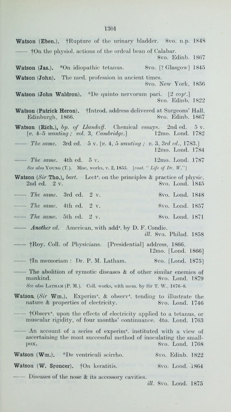 Watson (Eben.). fRupture of the urinary bladder. 8vo. n.p. 1848 tOn the physiol, actions of the ordeal bean of Calabar. 8vo. Edinb. 18(57 Watson (Jas.). *On idiopathic tetanus. 8vo. [? Glasgow] 1845 Watson (John). The nied. profession in ancient times. 8vo. New York, 1856 Watson (John Waldron). *De quinto nervorum pari. [2 cop'.] 8vo. Edinb. 1822 Watson (Patrick Heron), flntrod. address delivered at Surgeons’ Hall. Edinburgh, 1866. 8vo. Edinb. 1867 Watson (Rich.), bp. of Llandaff. Chemical essays. 2nd ed. 5 v. \v. 4-5 wanting; vol. 3, Cambridge.] 12mo. Lond. 1782 The same. 3rd ed. 5 v. [v. 4, 5 wanting ; v. 3, 3rd ed., 17S3.] 12mo. Lond. 1784 The same. 4th ed. 5 v. 12mo. Lond. 1787 See also Young (T.). Misc. works, v. 2, 1855. [cont. “ Life of Dr. IF.”] Watson (Sir Tho.), hart. Lect8. on the principles & practice of physic. 2nd ed. 2 v. 8vo. Lond. 1845 The same. 3rd ed. 2 v. The same. 4th ed. 2 v. The same. 5th ed. 2 v. 8vo. Lond. 1848 8vo. Lond. 1857 8vo. Lond. 1871 Another ed. American, with add8, by D. F. Condie. ill. 8vo. Philad. 1858 tRoy. Coll, of Physicians. [Presidential] address, 1866. 12mo. [Lond. 1866] |In memoriam : Dr. P. M. Latham. 8vo. [Lond. 1875] The abolition of zymotic diseases & of other similar enemies of mankind. 8vo. Lond. 1879 See also Latham (P. M.). Coll, works, with mem. by Sir T. W., 1876-8. Watson (Sir Win.). Experim3. & observ8. tending to illustrate the nature & properties of electricity. 8vo. Lond. 1746 fObserv3. upon the effects of electricity applied to a tetanus, or muscular rigidity, of four months’ continuance. 4to. Lond. 1763 An account of a series of experim8. instituted with a view of ascertaining the most successful method of inoculating the small- pox. 8vo. Lond. 1768 Watson (Win.). *De ventriculi scirrho. 8vo. Edinb. 1822 Watson (W. Spencer). fOn keratitis. 8vo. Lond. 1864 Diseases of the nose & its accessory cavities. ill. 8vo. Lond. 1875