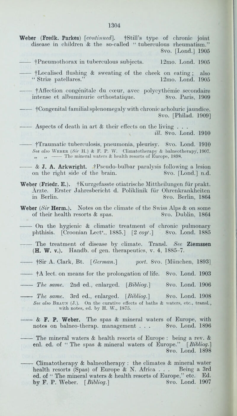 Weber (Fredk. Parkes) [continued], fStill’s type of chronic joint disease in children & the so-called “ tuberculous rheumatism.” 8vo. [Lond.] 1905 tPneumothorax in tuberculous subjects. 12mo. Lond. 1905 [Localised flushing & sweating of the cheek on eating ; also “ Striae patellares.” 12mo. Lond. 1905 —-—- [Affection congenitale du coeur, avec polycythemic secondaire intense et albuminurie orthostatique. 8vo. Paris, 1909 fCongenital familial splenomegaly with chronic acholuric jaundice. 8vo. [Philad. 1909] Aspects of death in art & their effects on the living . . . ill. 8vo. Lond. 1910 [Traumatic tuberculosis, pneumonia, pleurisy. 8vo. Lond. 1910 See also Weber (Sir H.) & F. P. W. Cliinatotherapv & balneotherapy, 1907. „ „ The mineral waters & health resorts of Europe, 1898. & J. A. Arkwright. [Pseudo-bulbar paratysis following a lesion on the right side of the brain. 8vo. [Lond.] n.d. Weber (Friedr. E.). [Kurzgefasste otiatrische Mittheilungen fiir prakt. Arzte. Erster Jahresbericht d. Poliklinik fiir Ohrenkrankheiten in Berlin. 8vo. Berlin, 1864 Weber (Sir Herm.). Notes on the climate of the Swiss Alps & on some of their health resorts & spas. 8vo. Dublin, 1864 On the hygienic & climatic treatment of chronic pulmonary phthisis. [Croonian Lect8., 1885.] [2 cop’.] 8vo. Lond. 1885 The treatment of disease by climate. Transl. See Ziemssen (H. W. v.). Handb. of gen. therapeutics, v. 4, 1885-7. [Sir A. Clark, Bt. [German.] port. 8vo. [Miinchen, 1893] [A lect. on means for the prolongation of life. 8vo. Lond. 1903 The same. 2nd ed., enlarged. [Bibliog.] 8vo. Lond. 1906 The same. 3rd ed., enlarged. [Bibliog.] 8vo. Lond. 1908 See also Braun (J.). On the curative effects of baths & waters, etc., transl., with notes, ed. by H. W., 1875. & F. P. Weber. The spas & mineral waters of Europe, with notes on balneo-therap. management . . . 8vo. Lond. 1896 The mineral waters & health resorts of Europe : being a rev. & enl. ed. of “ The spas & mineral waters of Europe.” [Bibliog.] 8vo. Lond. 1898 Climatotherapy & balneotherapy : the climates & mineral water health resorts (Spas) of Europe & N. Africa . . . Being a 3rd ed. of “ The mineral waters & health resorts of Europe,” etc. Ed. by F. P. Weber. [Bibliog.] 8vo. Lond. 1907