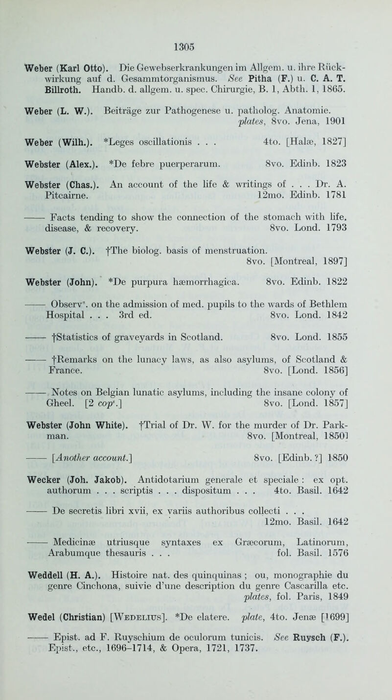 Weber (Karl Otto). Die Gewebserkrankungen im Allgem. u. ilire Riick- wirkung auf d. Gesammtorganismus. See Pitha (F.) u. C. A. T. Billroth. Handb. d. allgem. u. spec. Chirurgie, B. 1, Abth. 1, 1865. Weber (L. W.). Beitrage zur Pathogenese u. patholog. Anatomie. 'plates, 8vo. Jena, 1901 Weber (Wilh.). *Leges oscillationis . . . 4to. [Halse, 1827] Webster (Alex.). *De febre puerperarum. 8vo. Edinb. 1823 Webster (Chas.). An account of the life & writings of . . . Dr. A. Pitcairne. 12mo. Edinb. 1781 Facts tending to show the connection of the stomach with life. disease, & recovery. 8vo. Lond. 1793 Webster (J. C.). fThe biolog. basis of menstruation. 8vo. [Montreal, 1897] Webster (John). *De purpura haemorrhagica. 8vo. Edinb. 1822 Observ\ on the admission of med. pupils to the wards of Bethlem Hospital . . . 3rd ed. 8vo. Lond. 1842 [Statistics of graveyards in Scotland. 8vo. Lond. 1855 fRemarks on the lunacy laws, as also asylums, of Scotland & France. 8vo. [Lond. 1856] Notes on Belgian lunatic asylums, including the insane colony of Gheel. [2 cop5.] 8vo. [Lond. 1857] Webster (John White). fTrial of Dr. W. for the murder of Dr. Park- man. 8vo. [Montreal, 18501 [Another account.] 8vo. [Edinb. ?] 1850 Wecker (Joh. Jakob). Antidotarium generale et speciale : ex opt. authorum . . . scriptis . . . dispositum . . . 4to. Basil. 1642 De secretis libri xvii, ex variis authoribus collecti . . . 12mo. Basil. 1642 Medici me utriusque syntaxes ex Grsecorum, Latinorum, Arabumque thesauris . . . fol. Basil. 1576 Weddell (H. A.). Histoire nat. des quinquinas ; ou, monographie du genre Cinchona, suivie d’une description du genre Cascarilla etc. plates, fol. Paris, 1849 Wedel (Christian) [Wedelius], *De elatere. plate, 4to. Jense [1699] Epist. ad F. Ruyschium de oculorum tunicis. See Ruysch (F.). Epist., etc., 1696-1714, & Opera, 1721, 1737.