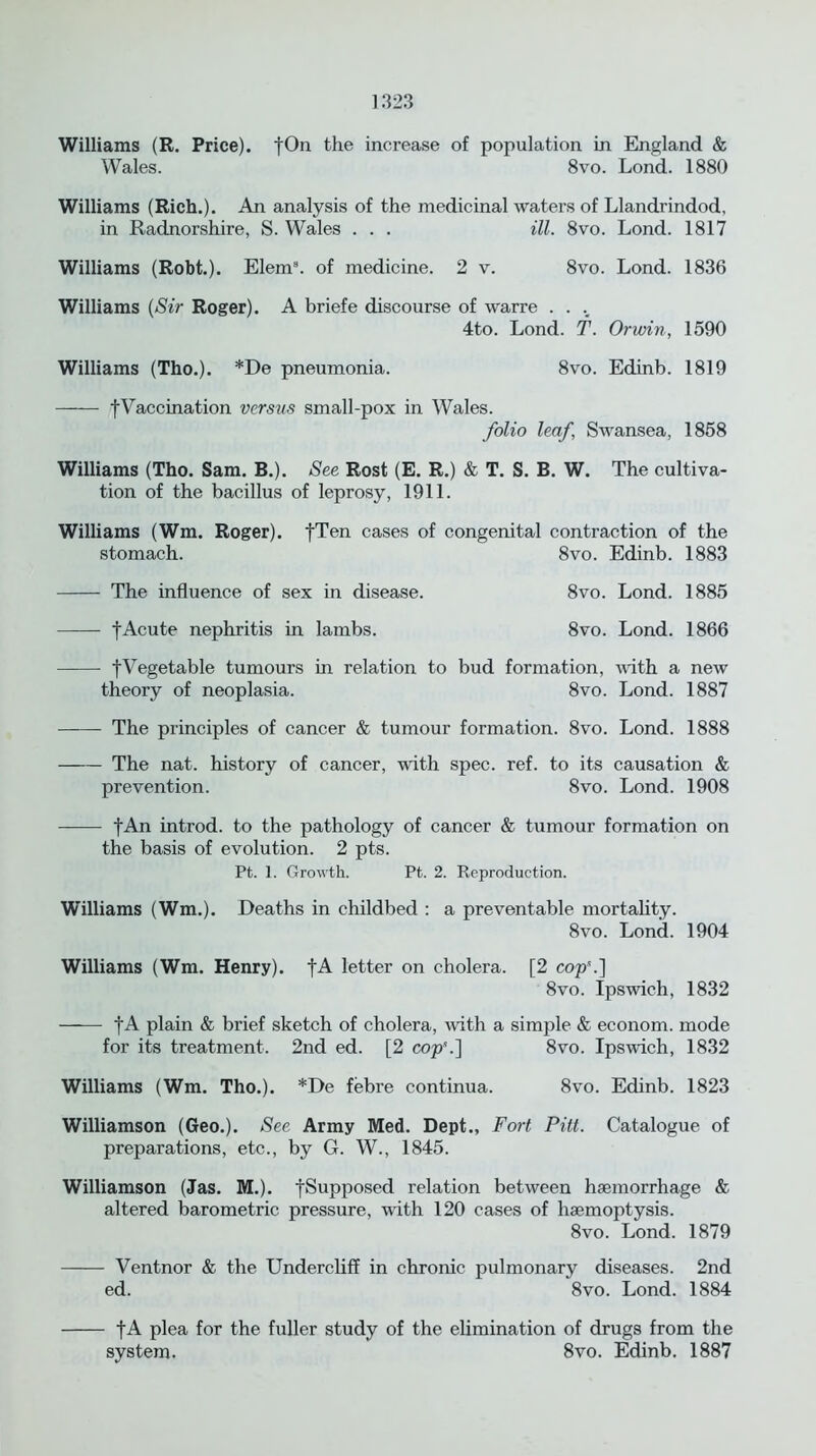 Williams (R. Price). fOn the increase of population in England & Wales. 8vo. Lond. 1880 Williams (Rich.). An analysis of the medicinal waters of Llandrindod, in Radnorshire, S. Wales . . . ill. 8vo. Lond. 1817 Williams (Robt.). Elem3. of medicine. 2 v. 8vo. Lond. 1836 Williams (Sir Roger). A briefe discourse of warre . . .. 4to. Lond. T. Or win, 1590 Williams (Tho.). *De pneumonia. 8vo. Edinb. 1819 fVaccination versus small-pox in Wales. folio leaf, Swansea, 1858 Williams (Tho. Sam. B.). See Rost (E. R.) & T. S. B. W. The cultiva- tion of the bacillus of leprosy, 1911. Williams (Wm. Roger). fTen cases of congenital contraction of the stomach. 8vo. Edinb. 1883 The influence of sex in disease. 8vo. Lond. 1885 f Acute nephritis in lambs. 8vo. Lond. 1866 tVegetable tumours in relation to bud formation, with a new theory of neoplasia. 8vo. Lond. 1887 The principles of cancer & tumour formation. 8vo. Lond. 1888 The nat. history of cancer, with spec. ref. to its causation & prevention. 8vo. Lond. 1908 fAn introd. to the pathology of cancer & tumour formation on the basis of evolution. 2 pts. Pt. 1. Growth. Pt. 2. Reproduction. Williams (Wm.). Deaths in childbed : a preventable mortality. 8vo. Lond. 1904 Williams (Wm. Henry). fA letter on cholera. [2 cop’.] 8vo. Ipswich, 1832 fA plain & brief sketch of cholera, with a simple & econom. mode for its treatment. 2nd ed. [2 cop'.] 8vo. Ipswich, 1832 Williams (Wm. Tho.). *De febre continua. 8vo. Edinb. 1823 Williamson (Geo.). See Army Med. Dept., Fort Pitt. Catalogue of preparations, etc., by G. W., 1845. Williamson (Jas. M.). fSupposed relation between haemorrhage & altered barometric pressure, with 120 cases of haemoptysis. 8vo. Lond. 1879 Ventnor & the Undercliff in chronic pulmonary diseases. 2nd ed. 8vo. Lond. 1884 fA plea for the fuller study of the elimination of drugs from the system. 8vo. Edinb. 1887