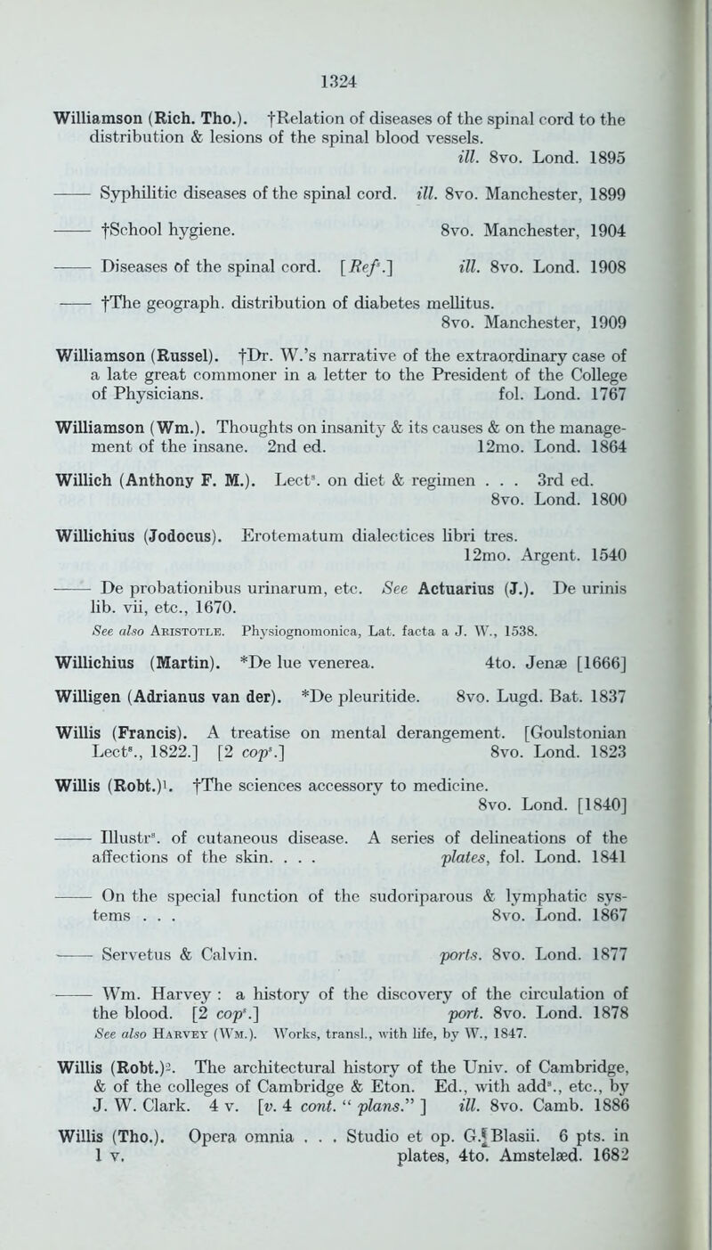 Williamson (Rich. Tho.). |Relation of diseases of the spinal cord to the distribution & lesions of the spinal blood vessels. ill. 8vo. Lond. 1895 Syphilitic diseases of the spinal cord. ill. 8vo. Manchester, 1899 tSchool hygiene. 8vo. Manchester, 1904 Diseases of the spinal cord. [Ref’.] ill. 8vo. Lond. 1908 fThe geograph, distribution of diabetes mellitus. 8vo. Manchester, 1909 Williamson (Russel). fDr. W.’s narrative of the extraordinary case of a late great commoner in a letter to the President of the College of Physicians. fol. Lond. 1767 Williamson (Wm.). Thoughts on insanity & its causes & on the manage- ment of the insane. 2nd ed. 12mo. Lond. 1864 Willich (Anthony F. M.). Lects. on diet & regimen . . . 3rd ed. 8vo. Lond. 1800 Willichius (Jodocus). Erotematum dialectices libri tres. 12mo. Argent. 1540 De probationibus urinarum, etc. See Actuarius (J.). De urinis lib. vii, etc., 1670. See also Aristotle. Physiognomonica, Lat. facta a J. W., 1538. Willichius (Martin). *De lue venerea. 4to. Jense [1666] Willigen (Adrianus van der). *De pleuritide. 8vo. Lugd. Bat. 1837 Willis (Francis). A treatise on mental derangement. [Goulstonian Lect8., 1822.] [2 cop*.] 8vo. Lond. 1823 Willis (Robt.)1. fThe sciences accessory to medicine. 8vo. Lond. [1840] Illustr8. of cutaneous disease. A series of delineations of the affections of the skin. . . . plates, fol. Lond. 1841 On the special function of the sudoriparous & lymphatic sys- tems . . . 8vo. Lond. 1867 Servetus & Calvin. ports. 8vo. Lond. 1877 Wm. Harvey : a history of the discovery of the circulation of the blood. [2 cop*.] port. 8vo. Lond. 1878 See also Harvey (Wm.). Works, transl., with life, by W., 1847. Willis (Robt.)-. The architectural history of the Univ. of Cambridge, & of the colleges of Cambridge & Eton. Ed., with add8., etc., by J. W. Clark. 4 v. \v. 4 cont. “ plans. ] ill. 8vo. Camb. 1886 Willis (Tho.). Opera omnia . . . Studio et op. GfBlasii. 6 pts. in 1 v. plates, 4to. Amstelsed. 1682