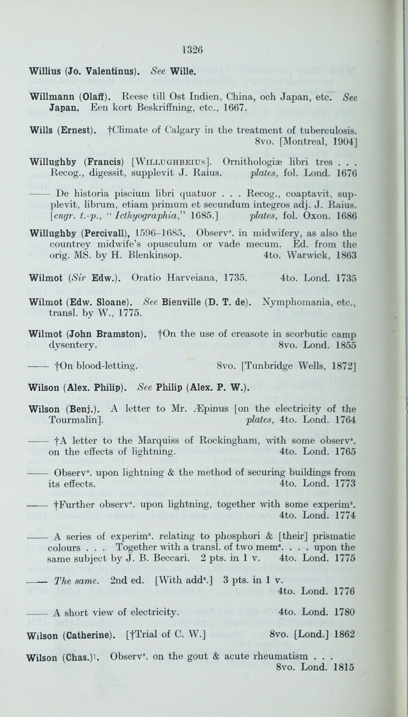 Willius (Jo. Valentinus). See Wille. Willmann (Olaff). Reese till Ost Indien, China, och Japan, etc. See Japan. Een kort Beskriffning, etc., 1667. Wills (Ernest). -[Climate of Calgary in the treatment of tuberculosis. 8vo. [Montreal, 1904] Willughby (Francis) [WiLlughbeius], Ornithologiae libri tres . . . Recog., digessit, supplevit J. Raius. plate,s, fol. Lond. 1676 De historia piscium libri quatuor . . . Recog., coaptavit, sujd- plevit, librum, etiam primum et secundum integros adj. J. Raius. [engr. t.-p., “ Idhyographia,” 1685.] plates, fol. Oxon. 1686 Willughby (Percivall), 1596-1685. Observ8. in midwifery, as also the countrey midwife’s opusculum or vade mecum. Ed. from the orig. MS. by H. Blenkinsop. 4to. Warwick, 1863 Wilmot (Sir Edw.). Oratio Harveiana, 1735. 4to. Lond. 1735 Wilmot (Edw. Sloane). See Bienville (D. T. de). Nymphomania, etc., transl. by W., 1775. Wilmot (John Bramston). fOn the use of creasote in scorbutic camp dysentery. 8vo. Lond. 1855 fOn blood-letting. 8vo. [Tunbridge Wells, 1872] Wilson (Alex. Philip). See Philip (Alex. P. W.). Wilson (Benj.). A letter to Mr. JEpinus [on the electricity of the Tourmalin]. plates, 4to. Lond. 1764 —— ]'A letter to the Marquiss of Rockingham, with some observ8. on the effects of lightning. 4to. Lond. 1765 Observ8. upon lightning & the method of securing buildings from its effects. 4to. Lond. 1773 -[Further observ8. upon lightning, together with some experim8. 4to. Lond. 1774 A series of experim8. relating to phosphori & [their] prismatic colours . . . Together with a transl. of two mem8. . . . upon the same subject by J. B. Beccari. 2 pts. in 1 v. 4to. Lond. 1775 The same. 2nd ed. [With add8.] 3 pts. in 1 v. 4to. Lond. 1776 A short view of electricity. 4to. Lond. 1780 Wilson (Catherine). [-[Trial of C. W.] 8vo. [Lond.] 1862 Wilson (Chas.)1. Observ8. on the gout & acute rheumatism . . . 8vo. Lond. 1815