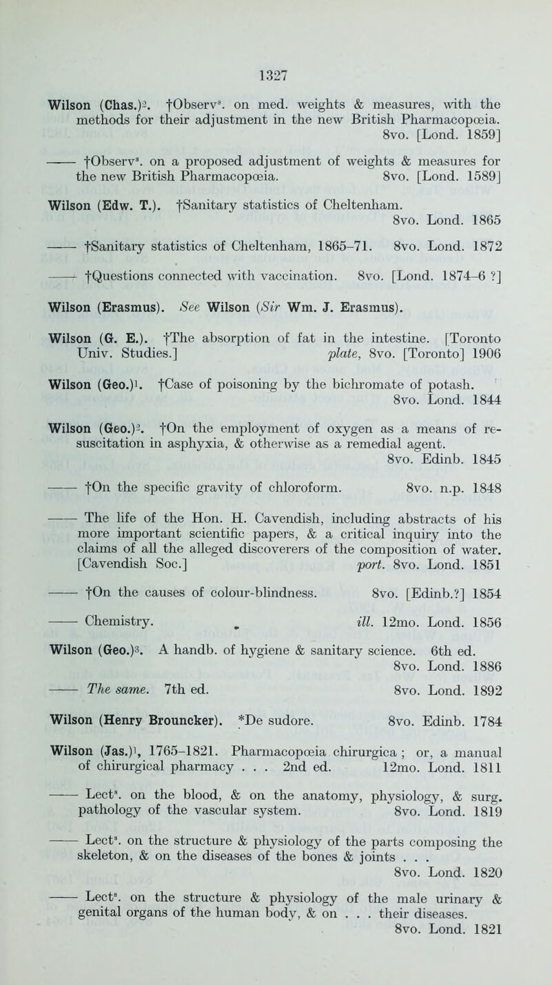 Wilson (Chas.)2. fObserv3. on med. weights & measures, with the methods for their adjustment in the new British Pharmacopoeia. 8vo. [Lond. 1859] fObserv3. on a proposed adjustment of weights & measures for the new British Pharmacopoeia. 8vo. [Lond. 1589J Wilson (Edw. T.). fSanitary statistics of Cheltenham. 8vo. Lond. 1865 fSanitary statistics of Cheltenham, 1865-71. 8vo. Lond. 1872 fQuestions connected with vaccination. 8vo. [Lond. 1874-6 ?] Wilson (Erasmus). See Wilson (Sir Wm. J. Erasmus). Wilson (G. E.). fThe absorption of fat in the intestine. [Toronto Univ. Studies.] plate, 8vo. [Toronto] 1906 Wilson (Geo.)h fCase of poisoning by the bichromate of potash. 8vo. Lond. 1844 Wilson (Geo.)2. fOn the employment of oxygen as a means of re- suscitation in asphyxia, & otherwise as a remedial agent. 8vo. Edinb. 1845 fOn the specific gravity of chloroform. 8vo. n.p. 1848 The life of the Hon. H. Cavendish, including abstracts of his more important scientific papers, & a critical inquiry into the claims of all the alleged discoverers of the composition of water. [Cavendish Soc.] port. 8vo. Lond. 1851 fOn the causes of colour-blindness. 8vo. [Edinb.?] 1854 ——- Chemistry. _ ill. 12mo. Lond. 1856 Wilson (Geo.)3. A handb. of hygiene & sanitary science. 6th ed. 8vo. Lond. 1886 The same. 7th ed. 8vo. Lond. 1892 Wilson (Henry Brouncker). *De sudore. 8vo. Edinb. 1784 Wilson (Jas.)i, 1765-1821. Pharmacopoeia chirurgica ; or, a manual of chirurgical pharmacy . . . 2nd ed. 12mo. Lond. 1811 Lect3. on the blood, & on the anatomy, physiology, & surg. pathology of the vascular system. 8vo. Lond. 1819 Lect3. on the structure & physiology of the parts composing the skeleton, & on the diseases of the bones & joints . . . 8vo. Lond. 1820 Lect3. on the structure & physiology of the male urinary & genital organs of the human body, & on . . . their diseases. 8vo. Lond. 1821