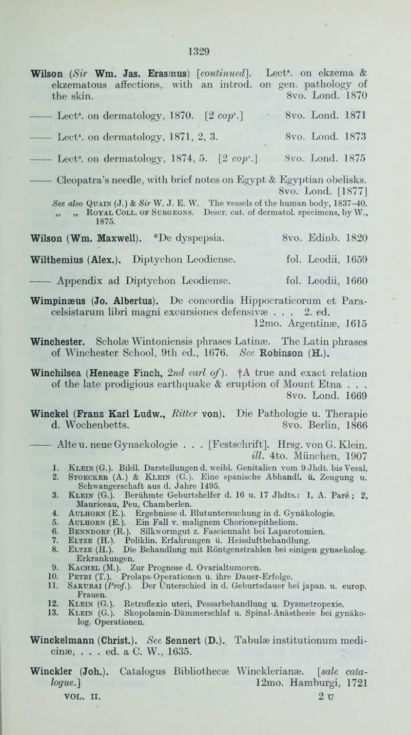 Wilson (Sir Wm. Jas. Erasmus) [continued]. Lect8. on ekzema & ekzematous affections, with an introd. on gen. pathology of the skin. 8vo. Lond. 1870 Lect8. on dermatology, 1870. [2 cop*.] Lect8. on dermatology, 1871, 2, 3. Lect8. on dermatology, 1874, 5. [2 cop*.] 8vo. Lond. 1871 8vo. Lond. 1873 8vo. Lond. 1875 Cleopatra’s needle, with brief notes on Egypt & Egyptian obelisks. 8vo. Lond. [1877] See also Quain (J.) & Sir W. J. E. W. The vessels of the human body, 1837-40. ,, „ Royal Coll, of Surgeons. Descr. cat. of dermatol. specimens, by W., 1875. Wilson (Wm. Maxwell). *De dyspepsia. 8vo. Edinb. 1820 Wilthemius (Alex.). Diptychon Leodiense. fol. Leodii, 1659 Appendix ad Diptychon Leodiense. fol. Leodii, 1660 Wimpinaeus (Jo. Albertus). De concordia Hippoeraticorum et Para- celsistarum libri magni excursiones defensivae ... 2. ed. 12mo. Argentinae, 1615 Winchester. Scholae Wintoniensis phrases Latinae. The Latin phrases of Winchester School, 9th ed., 1676. See Robinson (H.). Winchilsea (Heneage Finch, 2nd earl of). |A true and exact relation of the late prodigious earthquake & eruption of Mount Etna . . . 8vo. Lond. 1669 Winckel (Franz Karl Ludw., Ritter von). Die Pathologie u. Therapie d. Wochenbetts. 8vo. Berlin, 1866 Alteu. neue Gynaekologie . . . [Festschrift]. Hrsg. von G. Klein. ill. 4to. Miinchen, 1907 1. Klein (G.). Bildl. Darstellungen d. weibl. Genitalien vom 9 Jlidt. bis Vesal. 2. Stoecker (A.) & Klein (G.). Eine spanische Abhandl. ii. Zeugung u. Schwangerschaft aus d. Jahre 1495. 3. Klein (G.). Beruhmte Geburtshelfer d. 16 u. 17 Jhdts.: 1, A. Pare ; 2, Mauriceau, Peu, Chamberlen. 4. Aulhorn (E.). Ergebnisse d. Blutuntersuchung in d. Gynakologie. 5. Aulhorn (E.). Ein Fall v. malignem Chorionepithehom. 6. Benndorf (R.). Silkuormgut z. Fasciennaht bei Laparotomien. 7. Eltze (H.). Poliklin. Erfahrungen ii. Heissluftbehandlung. 8. Eltze (H.). Die Behandlurig mit Rontgenstrahlen bei einigen gynaekolog. Erkrankungen. 9. Kachel (M.). Zur Prognose d. Ovarialtumoren. 10. Petri (T.). Prolaps-Operationen u. ihre Dauer-Erfolge. 11. Sakurai (Prof.). Der Unterschied in d. Geburtsdauer bei japan, u. europ. Frauen. 12. Klein (G.). Retroflexio uteri, Pessarbehandlung u. Dysmetropexie. 13. Klein (G.). Skopolamin-Dammerschlaf u. Spinal-Anasthesie bei gynako- log. Operationen. Winckelmann (Christ.). See Sennert (D.). Tabulae institutionum medi- cinae, . . . ed. a C. W., 1635. Winckler (Joh.). Catalogus Bibliothecae Wincklerianae. [sale cata- logue.] 12mo. Hamburgi, 1721 VOL. ii. 2 u