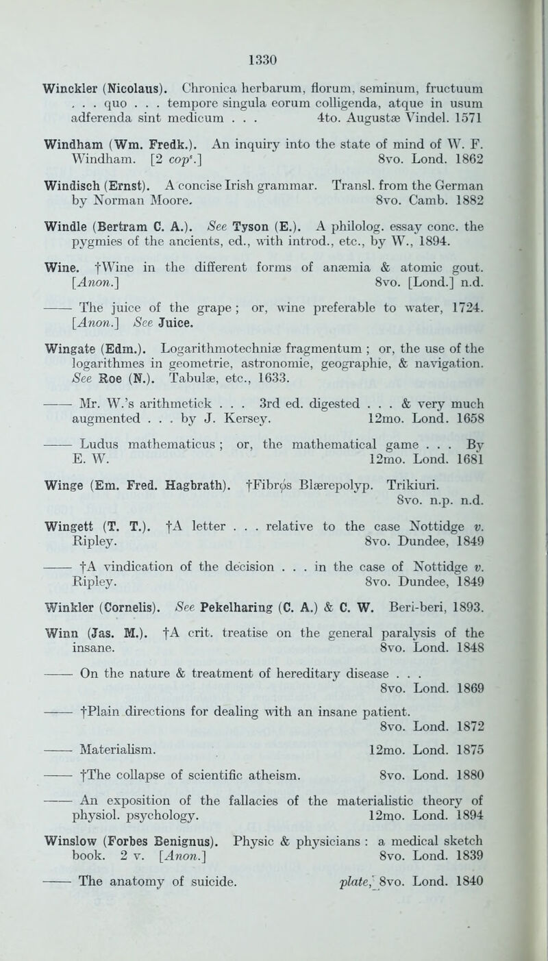 Winckler (Nicolaus). Chronica herbarum, florum, seminum, fructuum , . . quo . . . tempore singula eorum colligenda, atque in usum adferenda sint medicum . . . 4to. Augustse Vindel. 1571 Windham (Wm. Fredk.). An inquiry into the state of mind of W. F. Windham. [2 cop5.] 8vo. Lond. 1862 Windisch (Ernst). A concise Irish grammar. Transl. from the German by Norman Moore. 8vo. Camb. 1882 Windle (Bertram C. A.). See Tyson (E.). A philolog. essa}r cone, the pygmies of the ancients, ed., with introd., etc., by W., 1894. Wine. fWine in the different forms of ansemia & atomic gout. [Anon.'] 8vo. [Loncl.] n.d. The juice of the grape ; or, wine preferable to water, 1724. [Anon.] See Juice. Wingate (Edm.). Logarithmotechniae fragmentum ; or, the use of the logarithmes in geometrie, astronomie, geographie, & navigation. See Roe (N.). Tabulae, etc., 1633. Mr. W.’s arithmetick . . . 3rd ed. digested ... & very much augmented ... by J. Kersey. 12mo. Lond. 1658 Ludus mathematicus ; or, the mathematical game . . . By E. W. 12mo. Lond. 1681 Winge (Em. Fred. Hagbrath). fFibr^s Blserepolyp. Trikiuri. 8vo. n.p. n.d. Wingett (T. T.). fA letter . . . relative to the case Nottidge v. Ripley. 8vo. Dundee, 1849 fA vindication of the decision ... in the case of Nottidge v. Ripley. 8vo. Dundee, 1849 Winkler (Cornells). See Pekelharing (C. A.) & C. W. Beri-beri, 1893. Winn (Jas. M.). fA crit. treatise on the general paralysis of the insane. 8vo. Lond. 1848 On the nature & treatment of hereditary disease . . . 8vo. Lond. 1869 tPlain directions for dealing with an insane patient. 8vo. Lond. 1872 Materialism. 12mo. Lond. 1875 |The collapse of scientific atheism. 8vo. Lond. 1880 An exposition of the fallacies of the materialistic theory of physiol, psychology. 12mo. Lond. 1894 Winslow (Forbes Benignus). Physic & physicians : a medical sketch book. 2 v. [Anon.] 8vo. Lond. 1839 The anatomy of suicide. plate, 8vo. Lond. 1840