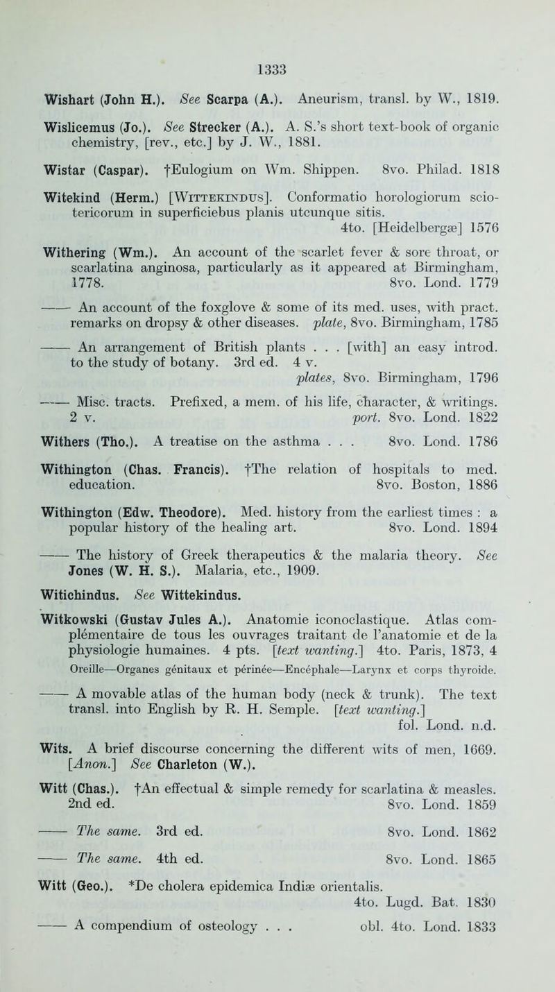 Wishart (John H.). See Scarpa (A.). Aneurism, transl. by W., 1819. Wislicemus (Jo.). See Strecker (A.). A. S.’s short text-book of organic chemistry, [rev., etc.] by J. W., 1881. Wistar (Caspar). fEulogium on Wm. Shippen. 8vo. Philad. 1818 Witekind (Herm.) [Wittekindus]. Conformatio horologiorum scio- tericorum in superficiebus planis utcunque sitis. 4to. [Heidelberg*] 1576 Withering (Wm.). An account of the scarlet fever & sore throat, or scarlatina anginosa, particularly as it appeared at Birmingham, 1778. ‘ 8vo. Lond. 1779 An account of the foxglove & some of its med. uses, with pract. remarks on dropsy & other diseases, plate, 8vo. Birmingham, 1785 An arrangement of British plants . . . [with] an easy introd. to the study of botany. 3rd ed. 4 v. plates, 8vo. Birmingham, 1796 Misc. tracts. Prefixed, a mem. of his life, character, & writings. 2 v. port. 8vo. Lond. 1822 Withers (Tho.). A treatise on the asthma . . . 8vo. Lond. 1786 Withington (Chas. Francis). fThe relation of hospitals to med. education. 8vo. Boston, 1886 Withington (Edw. Theodore). Med. history from the earliest times : a popular history of the healing art. 8vo. Lond. 1894 The history of Greek therapeutics & the malaria theory. See Jones (W. H. S.). Malaria, etc., 1909. Witichindus. See Wittekindus. Witkowski (Gustav Jules A.). Anatomie iconoclastique. Atlas com- plementaire de tous les ouvrages traitant de l’anatomie et de la physiologie humaines. 4 pts. [text wanting.'] 4to. Paris, 1873, 4 Oreille—Organes genitaux et perinee-—Encephale—Larynx et corps thyroide. A movable atlas of the human body (neck & trunk). The text transl. into English by R. H. Semple. [text wanting.] fol. Lond. n.d. Wits. A brief discourse concerning the different wits of men, 1669. [Anon.] See Charleton (W.). Witt (Chas.). fAn effectual & simple remedy for scarlatina & measles. 2nd ed. 8vo. Lond. 1859 The same. 3rd ed. 8vo. Lond. 1862 The same. 4th ed. 8vo. Lond. 1865 Witt (Geo.). *De cholera epidemica Indise orientalis. 4to. Lugd. Bat. 1830 obi. 4to. Lond. 1833 A compendium of osteology . .