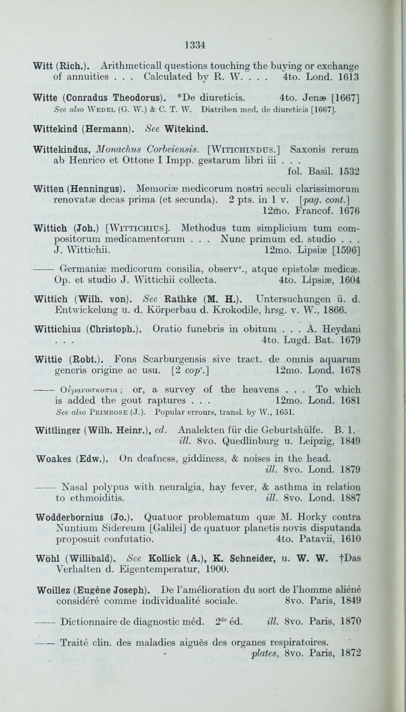 Witt (Rich.). Arithmeticall questions touching the buying or exchange of annuities . . . Calculated by R. W. . . . 4to. Lond. 1613 Witte (Conradus Theodorus). *De diureticis. 4to. Jense [1667] See also Wedel (G. W.) & C. T. W. Diatriben med. de diureticis [1667], Wittekind (Hermann). See Witekind. Wittekindus, Monachus Corbeiensis. [Witichindtxs.] Saxonis rerum ab Henrico et Ottone I Impp. gestarum libri iii . . . fol. Basil. 1532 Witten (Henningus). Memorise medicorum nostri seculi clarissimorum renovatse decas prima (et secunda). 2 pts. in 1 v. [pag. cont.] 12mo. Francof. 1676 Wittich (Joh.) [Wittichius]. Methodus turn simplicium turn com- positorum medicamentorum . . . Nunc primum ed. studio . . . J. Wittichii. 12mo. Lipsise [1596] Germanise medicorum consilia, observ3., atque epistolse medicse. Op. et studio J. Wittichii collecta. 4to. Lipsise, 1604 Wittich (Wilh. von). See Rathke (M. H.). Untersuchungen ii. d. Entwickelung u. d. Korperbau d. Krokodile, hrsg. v. W., 1866. Wittichius (Christoph.). Oratio funebris in obitum ... A. Heydani . . . 4to. Lugd. Bat. 1679 Wittie (Robt.). Fons Scarburgensis sive tract, de omnis aquarum generis origine ac usu. [2 cop\] 12mo. Lond. 1678 Ovpavoa-KOTna; or, a survey of the heavens ... To which is added the gout raptures . . . 12mo. Lond. 1681 See also Primrose (J.). Popular errours, transl. by W., 1651. Wittlinger (Wilh. Heinr.), ed. Analekten fur die Geburtshiilfe. B. 1. ill. 8vo. Quedlinburg u. Leipzig, 1849 Woakes (Edw.). On deafness, giddiness, & noises in the head. ill. 8vo. Lond. 1879 Nasal polypus with neuralgia, hay fever, & asthma in relation to ethmoiditis. ill. 8vo. Lond. 1887 Wodderbornius (Jo.). Quatuor problematum quse M. Horky contra Nuntium Sidereum [Galilei] de quatuor planetis novis disputanda proposuit confutatio. 4to. Patavii, 1610 Wohl (Willibald). See Kollick (A.), K. Schneider, u. W. W. fDas Verhalten d. Eigentemperatur, 1900. Woillez (Eugene Joseph). De l’amelioration du sort de l’homme aliene considere comme individualite sociale. 8vo. Paris, 1849 ——- Dictionnaire de diagnostic med. 2tleed. ill. 8vo. Paris, 1870 Traite clin. des maladies aigues des organes respiratoires. • plates, 8vo. Paris, 1872