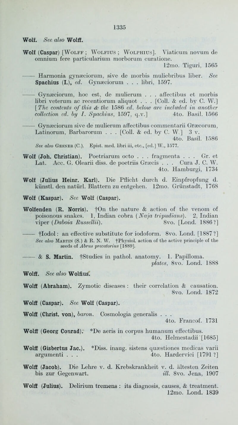 Wolf. See also Wolff. Wolf (Caspar) [Wolff ; Wolfius ; Wolphius]. Viaticum novum de omnium fere particularium morborum curatione. 12mo. Tiguri, 1565 Harmonia gynaeciorum, sive de morbis muliebribus liber. See Spachius (I.), ed. Gynaeciorum . . . libri, 1597. Gynaeciorum, hoc est, de mulierum . . . affectibus et morbis libri veterum ac recentiorum aliquot . . . [Coll. & ed. by C. W.] [ The contents of this & the 1586 ed. below are included in another collection ed. by I. Spachius, 1597, q.v.] 4to. Basil. 1566 Gynaeciorum sive de mulierum affectibus commentarii Graecorum, Latinorum, Barbarorum . . . [Coll. & ed. by C. W.] 3 v. 4to. Basil. 1586 See also Gesner (C.). Epist. med. libri iii, etc., [ed.] W., 1577. Wolf (Joh. Christian). Poetriarum octo . . . fragmenta . . . Gr. et Lat. Acc. G. Olearii diss. de poetriis Graecis . . . Cura J. C. W. 4to. Hamburgi, 1734 Wolf (Julius Heinr. Karl). Die Pflicht durch d. Einpfropfung d. kiinstl. den natiirl. Blattern zu entgehen. 12mo. Griinstadt, 1768 Wolf (Kaspar). See Wolf (Caspar). Wolfenden (R. Norris). fOn the nature & action of the venom of poisonous snakes. 1, Indian cobra (Naja tripudians). 2, Indian viper (Daboia Russellii). 8vo. [Lond. 1886?] flodol: an effective substitute for iodoform. 8vo. Lond. [1887 ?] See also Martin (S.) & R. N. W. f .Physiol, action of the active principle of the seeds of Abrus precatorius [1889]. & S. Martin, fStudies in pathol. anatomy. 1. Papilloma. plates, 8vo. Lond. 1888 Wolff. See also Wolfius. Wolff (Abraham). Zymotic diseases : their correlation & causation. 8vo. Lond. 1872 Wolff (Caspar). See Wolf (Caspar). Wolff (Christ, von), baron. Oosmologia generalis . . . 4to. Francof. 1731 Wolff (Georg Conrad). *De aeris in corpus humanum effectibus. 4to. Helmestadii'[1685] Wolff (Gisbertus Jac.). *Diss. inaug. sistens quaestiones medicas varii argumenti . . . 4to. Hardervici [1791 ?] Wolff (Jacob). Die Lehre v. d. Krebskrankheit v. d. altesten Zeiten bis zur Gegenwart. ill. 8vo. Jena, 1907 Wolff (Julius). Delirium tremens : its diagnosis, causes, & treatment. 12mo. Lond. 1839