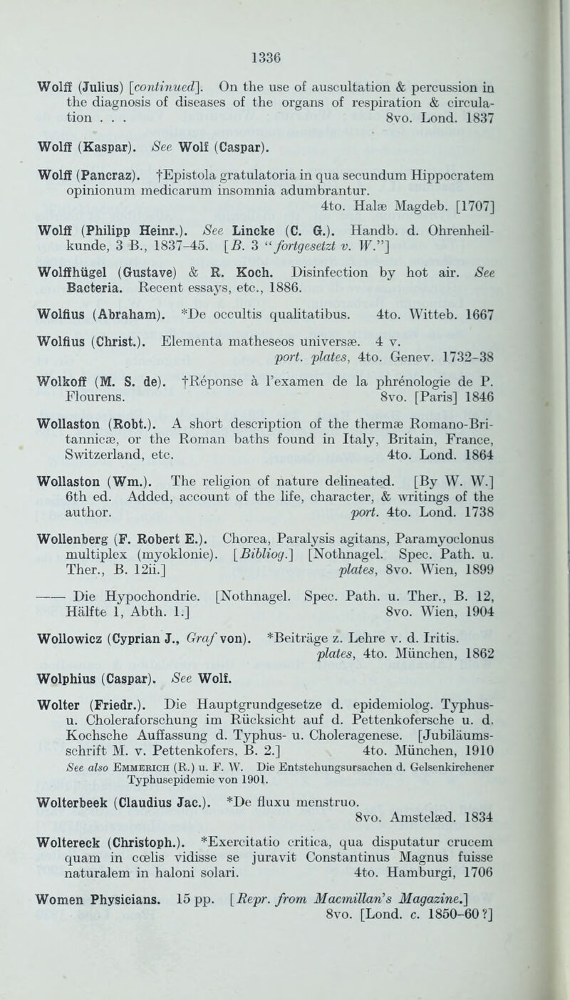 Wolff (Julius) [continued]. On the use of auscultation & percussion in the diagnosis of diseases of the organs of respiration & circula- tion . . . 8vo. Lond. 1837 Wolff (Kaspar). See Wolf (Caspar). Wolff (Pancraz). fEpistola gratulatoria in qua secundum Hippocratem opinionum medicarum insomnia adumbrantur. 4to. Hal* Magdeb. [1707] Wolff (Philipp Heinr.). See Lincke (C. G.). Handb. d. Ohrenheil- kunde, 3 B., 1837-45. [B. 3 “ fortgesetzt v. IF.”] Wolffhiigel (Gustave) & R. Koch. Disinfection by hot air. See Bacteria. Recent essays, etc., 1886. Wolfius (Abraham). *De occultis qualitatibus. 4to. Witteb. 1667 Wolfius (Christ.). Elementa matheseos univers*. 4 v. port, plates, 4to. Genev. 1732-38 Wolkoff (M. S. de). fReponse a l’examen de la phrenologie de P. Flourens. 8vo. [Paris] 1846 Wollaston (Robt.). A short description of the therm* Romano-Bri- tannic-*, or the Roman baths found in Italy, Britain, France, Switzerland, etc. 4to. Lond. 1864 Wollaston (Wm.). The religion of nature delineated. [By W. W.] 6th ed. Added, account of the life, character, & writings of the author. port. 4to. Lond. 1738 Wollenberg (F. Robert E.). Chorea, Paralysis agitans, Paramyoclonus multiplex (myoklonie). [Bibliog.] [Nothnagel. Spec. Path. u. Ther., B. 12ii.] plates, 8vo. Wien, 1899 Die Hypochondrie. [Nothnagel. Spec. Path. u. Tlier., B. 12, Hiilfte 1, Abth. 1.] 8vo. Wien, 1904 Wollowicz (Cyprian J., Graf von). *Beitriige z. Lehre v. d. Iritis. plates, 4to. Miinchen, 1862 Wolphius (Caspar). See Wolf. Wolter (Friedr.). Die Hauptgrundgesetze d. epidemiolog. Typlius- u. Choleraforschung im Riicksicht auf d. Pettenkofersche u. d. Kochsche Auffassung d. Typhus- u. Choleragenese. [Jubilaums- schrift M. v. Pettenkofers, B. 2.] 4to. Miinchen, 1910 See also Emmerich (R.) u. F. W. Die Entstehungsursachen d. Gelsenkirchener Typhusepidemie von 1901. Wolterbeek (Claudius Jac.). *De fluxu menstruo. 8vo. Amstel*d. 1834 Woltereck (Christoph.). *Exercitatio critica, qua disputatur crucem quam in ccelis vidisse se juravit Constantinus Magnus fuisse naturalem in haloni solari. 4to. Hamburgi, 1706 Women Physicians. 15 pp. [Repr. from Macmillan’s Magazine.] 8vo. [Lond. c. 1850-60?]