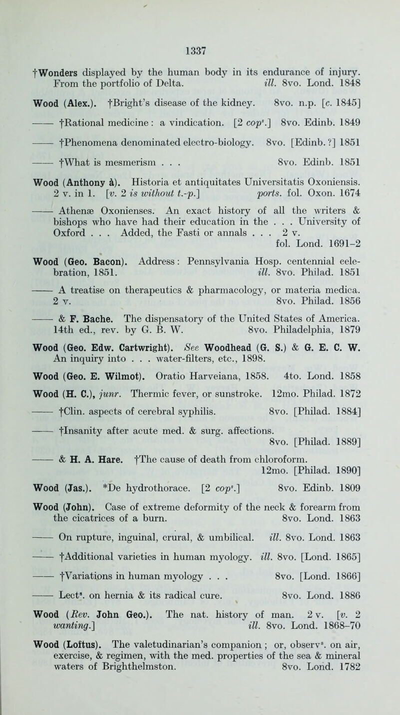 fWonders displayed by the human body in its endurance of injury. From the portfolio of Delta. ill. 8vo. Lond. 1848 Wood (Alex.). [Bright's disease of the kidney. 8vo. n.p. [c. 1845] -[Rational medicine: a vindication. [2 cop’.] 8vo. Edinb. 1849 fPhenomena denominated electro-biology. 8vo. [Edinb. ?] 1851 fWhat is mesmerism . . . 8vo. Edinb. 1851 Wood (Anthony k). Historia et antiquitates Universitatis Oxoniensis. 2 v. in 1. [v. 2 is without t.-p.] ports, fol. Oxon. 1674 Athense Oxonienses. An exact history of all the writers & bishops who have had their education in the . . . University of Oxford . . . Added, the Fasti or annals ... 2 v. fol. Lond. 1691-2 Wood (Geo. Bacon). Address: Pennsylvania Hosp. centennial cele- bration, 1851. ill. 8vo. Philad. 1851 A treatise on therapeutics & pharmacology, or materia medica. 2 v. 8vo. Philad. 1856 & F. Bache. The dispensatory of the United States of America. 14th ed., rev. by G. B. W. 8vo. Philadelphia, 1879 Wood (Geo. Edw. Cartwright). See Woodhead (G. S.) & G. E. C. W. An inquiry into . . . water-filters, etc., 1898. Wood (Geo. E. Wilmot). Oratio Harveiana, 1858. 4to. Lond. 1858 Wood (H. C.), junr. Thermic fever, or sunstroke. 12mo. Philad. 1872 fClin. aspects of cerebral syphilis. 8vo. [Philad. 1884] -[Insanity after acute med. & surg. affections. 8vo. [Philad. 1889] & H. A. Hare. |The cause, of death from chloroform. 12mo. [Philad. 1890] Wood (Jas.). *De hydrothorace. [2 cop’.] 8vo. Edinb. 1809 Wood (John). Case of extreme deformity of the neck & forearm from the cicatrices of a burn. 8vo. Lond. 1863 On rupture, inguinal, crural, & umbilical. ill. 8vo. Lond. 1863 fAdditional varieties in human myology, ill. 8vo. [Lond. 1865] [Variations in human myology . . . 8vo. [Lond. 1866] Lect8. on hernia & its radical cure. 8vo. Lond. 1886 % Wood (Rev. John Geo.). The nat. history of man. 2 v. [v. 2 wanting.] ill. 8vo. Lond. 1868-70 Wood (Loftus). The valetudinarian’s companion ; or, observ8. on air, exercise, & regimen, with the med. properties of the sea & mineral waters of Brighthelmston. 8vo. Lond. 1782