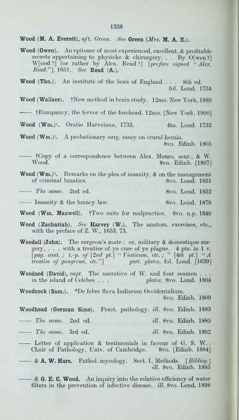 Wood (M. A. Everett), aft. Green. See Green (Mrs. M. A. E.). Wood (Owen). An epitome of most experienced, excellent, & profitable secrets appertaining to physicke & chirurgery. . . By 0[wen ?] W[ood ?] [or rather by Alex. Read ?] [preface signed “ Alex. Read.”], 1651. See Read (A.). Wood (Tho.). An institute of the laws of England . . . 8th ed. fol. Lond. 1754 Wood (Wallace). fNew method in brain study. 12mo. New York, 1889 —— fRampancy, the fervor of the forehead. 12mo. [New York, 1900] Wood (Wm.)i. Oratio Harveiana, 1733. 4to. Lond. 1733 Wood (Wm.)2. A probationary surg. essay on crural hernia. 8vo. Edinb. 1805 -[Copy of a correspondence between Alex. Monro, senr., & W. Wood. 8vo. Edinb. [1807] Wood (Wm.)3. Remarks on the plea of insanity, & on the management of criminal lunatics. 8vo. Lond. 1851 The same. 2nd ed. 8vo. Lond. 1852 Insanity & the lunacy law. 8vo. Lond. 1879 Wood (Wm. Maxwell). fTwo suits for malpractice. 8vo. n.p. 1849 Wood (Zachariah). See Harvey (W.). The anatom, exercises, etc., with the preface of Z. W., 1653, 73. Woodall (John). The surgeon’s mate ; or, military & domestique sur- gery, . . . with a treatise of ye cure of ye plague. 4 pts. in 1 v. [pag. cont. ; t.-p. of [2nd pt~] “ Viaticum, etc.; ” [4th pt.\ “ A treatise of gangrena, etc.”] port, plates, fol. Lond. [1639] Woodard (David), capt. The narrative of W. and four seamen . . . in the island of Celebes . . . plates, 8vo. Lond. 1804 Woodcock (Sam.). *De febre flava Indiarum Occidentalium. 8vo. Edinb. 1809 Woodhead (German Sims). Pract. pathology, ill. 8vo. Edinb. 1883 The same. 2nd ed. ill. 8vo. Edinb. 1885 The same. 3rd ed. ill. 8vo. Edinb. 1892 Letter of application & testimonials in favour of G. S. W. : Chair of Pathology, Univ. of Cambridge. 8vo. [Edinb. 1884] & A. W. Hare. Pathol, mycology. Sect. 1, Methods. [Bibliog.] ill. 8vo. Edinb. 1885 & G. E. C. Wood. An inquiry into the relative efficiency of water filters in the prevention of infective disease, ill. 8vo. Lond. 1898