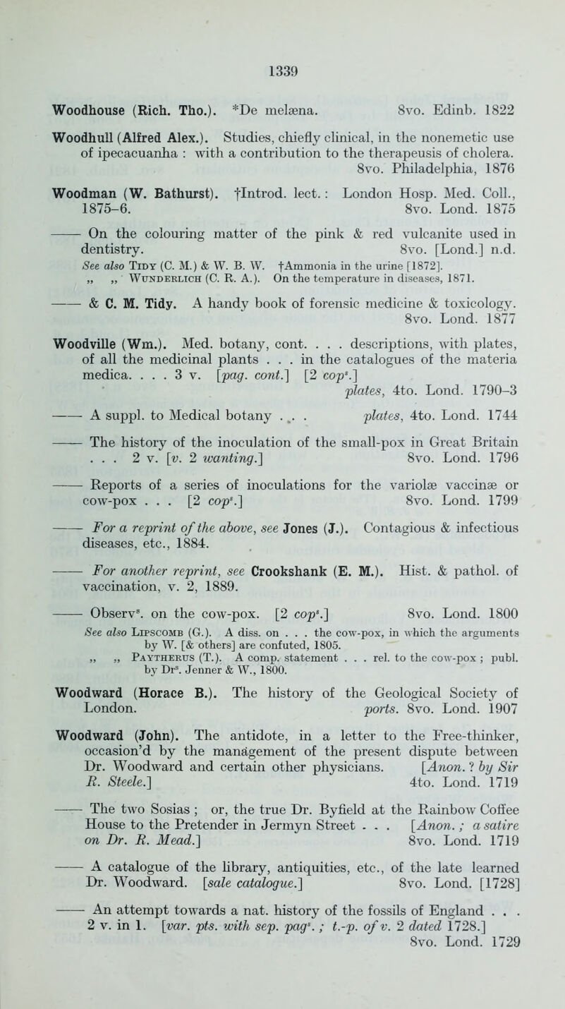 Woodhouse (Rich. Tho.). *De melsena. 8vo. Edinb. 1822 Woodhull (Alfred Alex.). Studies, chiefly clinical, in the nonemetic use of ipecacuanha : with a contribution to the therapeusis of cholera. 8vo. Philadelphia, 1876 Woodman (W. Bathurst), flntrod. lect. : London Hosp. Med. Coll., 1875-6. 8vo. Lond. 1875 On the colouring matter of the pink & red vulcanite used in dentistry. 8vo. [Lond.] n.d. See also Tidy (C. M.) & W. B. W. fAmmonia in the urine [1872]. „ „ Wunderlich (C. R. A.). On the temperature in diseases, 1871. & C. M. Tidy. A handy book of forensic medicine & toxicology. 8vo. Lond. 1877 Woodville (Wm.). Med. botany, cont. . . . descriptions, with plates, of all the medicinal plants ... in the catalogues of the materia medica. . . . 3 v. [pag. cont.] [2 cop*.] plates, 4to. Lond. 1790-3 A suppl. to Medical botany .. plates, 4to. Lond. 1744 The history of the inoculation of the small-pox in Great Britain ... 2 v. [u. 2 wanting.] 8vo. Lond. 1796 Reports of a series of inoculations for the variolse vaccinse or cow-pox ... [2 cops.] 8vo. Lond. 1799 For a reprint of the above, see Jones (J.). Contagious & infectious diseases, etc., 1884. For another reprint, see Crookshank (E. M.). Hist. & pathol. of vaccination, v. 2, 1889. Observ8. on the cow-pox. [2 cop*.] 8vo. Lond. 1800 See also Lipscomb (G.). A diss. on . . . the cow-pox, in which the arguments by W. [& others] are confuted, 1805. „ „ Paytherus (T.). A comp, statement . . . rel. to the cow-pox ; publ. by Drs. Jenner & W., 1800. Woodward (Horace B.). The history of the Geological Society of London. ports. 8vo. Lond. 1907 Woodward (John). The antidote, in a letter to the Free-thinker, occasion’d by the management of the present dispute between Dr. Woodward and certain other physicians. [Anon. ? by Sir R. Steele.] 4to. Lond. 1719 —— The two Sosias ; or, the true Dr. Byfield at the Rainbow Coffee House to the Pretender in Jer my n Street . . . [Anon.; a satire on Dr. R. Mead.] 8vo. Lond. 1719 A catalogue of the library, antiquities, etc., of the late learned Dr. Woodward, [sale catalogue.] 8vo. Lond. [1728] An attempt towards a nat. history of the fossils of England . . . 2 v. in 1. [var. pts. with sep. pags. ; t.-p. of v. 2 dated 1728.] 8vo. Lond. 1729