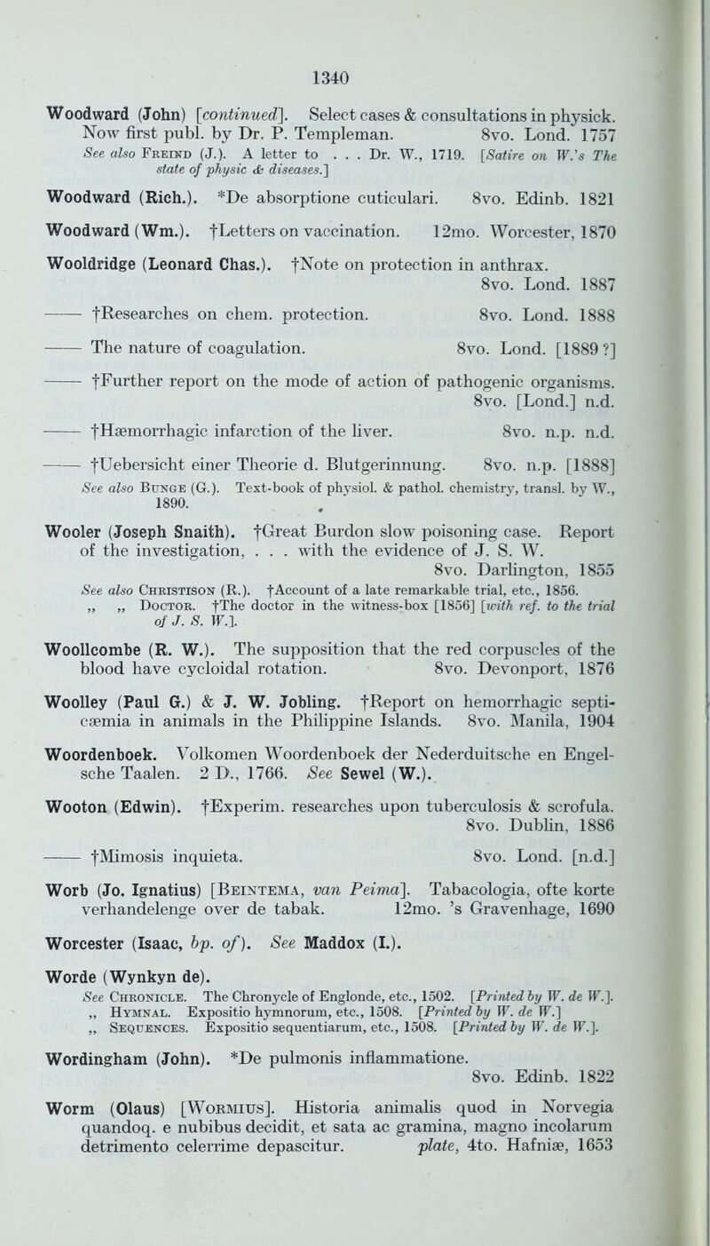 Woodward (John) [continued]. Select cases & consultations in physick. Now first publ. by Dr. P. Templeman. 8vo. Lond. 1757 See also Freind (J.). A letter to . . . Dr. W., 1719. [Satire on TF.’s The state of 'physic & diseases.] Woodward (Rich.). *De absorptione cuticulari. 8vo. Edinb. 1821 Woodward (Wm.). [Letters on vaccination. 12mo. Worcester, 1870 Wooldridge (Leonard Chas.). fNote on protection in anthrax. 8vo. Lond. 1887 fResearches on chem. protection. 8vo. Lond. 1888 The nature of coagulation. 8vo. Lond. [1889 ?] f Further report on the mode of action of pathogenic organisms. 8vo. [Lond.] n.d. fHsemorrhagic infarction of the liver. 8vo. n.p. n.d. fUebersicht einer Theorie d. Blutgerinnung. 8vo. n.p. [1888] See also Bunge (G.). Text-book of physiol. & pathol. chemistrjq transl. by W., 1890. Wooler (Joseph Snaith). fGreat Burdon slow' poisoning case. Report of the investigation, . . . with the evidence of J. S. W. 8vo. Darlington, 1855 See also Christison (R.). fAccount of a late remarkable trial, etc., 1856. „ „ Doctor. fThe doctor in the witness-box [1856] [with ref. to the trial of J. S. W.l Woollcombe (R. W.). The supposition that the red corpuscles of the blood have cycloidal rotation. 8vo. Devonport, 1876 Woolley (Paul G.) & J. W. Jobling. fReport on hemorrhagic septi- caemia in animals in the Philippine Islands. 8vo. Manila, 1904 Woordenboek. Volkomen Woordenboek der Nederduitsche en Engel- sche Taalen. 2 D., 1766. See Sewel (W.). Woof on (Edwin). fExperim. researches upon tuberculosis & scrofula. 8vo. Dublin, 1886 fMimosis inquieta. 8vo. Lond. [n.d.] Worb (Jo. Ignatius) [Beintema, van Peima]. Tabacologia, ofte korte verhandelenge over de tabak. 12mo. ’s Gravenhage, 1690 Worcester (Isaac, bp. of). See Maddox (I.). Worde (Wynkyn de). See Chronicle. The Chronycle of Englonde, etc., 1502. [Printed by IF. de IF.]. ,, Hymnal. Expositio hymnorum, etc., 1508. [Printed by IF. de IF.] ,, Sequences. Expositio sequentiarum, etc., 1508. [Printed by IF. de IF.]. Wordingham (John). *De pulmonis inflammatione. 8vo. Edinb. 1822 Worm (Olaus) [Wormius]. Historia animalis quod in Norvegia quandoq. e nubibus decidit, et sata ac gramina, magno incolarum detrimento celerrime depascitur. plate, 4to. Hafnite, 1653