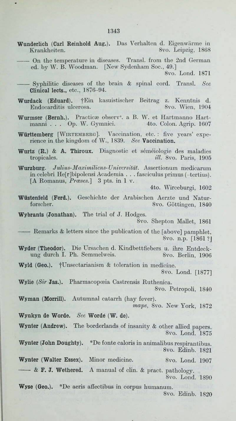 Wunderlich (Carl Reinhold Aug.). Das Verhalten d. Eigenwarme in Krankheiten. 8vo. Leipzig, 1868 On the temperature in diseases. Transl. from the 2nd German ed. by W. B. Woodman. [New Sydenham Soc., 49.] 8vo. Lond. 1871 Syphilitic diseases of the brain & spinal cord. Transl. See Clinical leets., etc., 1876-94. Wurdack (Eduard), |Ein kasuistischer Beitrag z. Kenntnis d. Endocarditis ulcerosa. 8vo. Wien, 1904 Wurmser (Bernh.). Practicse observ8. a B. W. et Hartmanno Hart- manni . . . Op. W. Gymnici. 4to. Colon. Agrip. 1607 Wiirttemberg [Wirtemberg]. Vaccination, etc. : five years’ expe- rience in the kingdom of W., 1839. See Vaccination. Wurtz (R.) & A. Thiroux. Diagnostic et semeiologie des maladies tropicales. ill. 8vo. Paris, 1905 Wurzburg. Julius-Maximiliens-Univcrsitat. Assertionum medicarum incelebri He[r]bipolensi Academia . . . fasciculus primus (-tertius). [A Romanus, Prceses.] 3 pts. in 1 v. 4to. Wirceburgi, 1602 Wiistenfeld (Ferd.). Geschichte der Arabischen Aerzte und Natur- forscher. 8vo. Gottingen, 1840 Wybrants (Jonathan). The trial of J. Hodges. 8vo. Shepton Mallet, 1861 Remarks & letters since the publication of the [above] pamphlet. 8vo. n.p. [1861 ?J Wyder (Theodor). Die Ursachen d. Kindbettfiebers u. ihre Entdeck- ung durch I. Ph. Semmelweis. 8vo. Berlin, 1906 Wyld (Geo.). fUnsectarianism & toleration in medicine. 8vo. Lond. [1877] Wylie (Sir Jas.). Pharmacopoeia Castrensis Ruthenica. 8vo. Petropoli, 1840 Wyman (Morrill). Autumnal catarrh (hay fever). maps, 8vo. New York, 1872 Wynkyn de Worde. See Worde (W. de). Wynter (Andrew). The borderlands of insanity & other allied papers. 8vo. Lond. 1875 Wynter (John Doughty). *De fonte caloris in animalibus respirantibus. 8vo. Edinb. 1821 Wynter (Walter Essex). Minor medicine. 8vo. Lond. 1907 & F. J. Wethered. A manual of clin. & pract. pathology. 8vo. Lond. 1890 Wyse (Geo.). *De aeris affectibus in corpus humanum. 8vo. Edinb. 1820