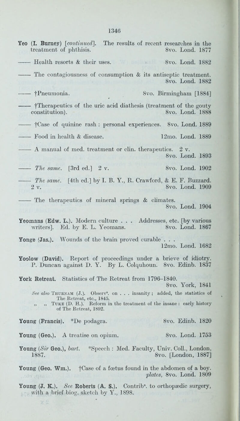 134G Yeo (I. Burney) [continued]. The results of recent researches in the treatment of phthisis. 8vo. Lond. 1877 Health resorts & their uses. 8vo. Lond. 1882 The contagiousness of consumption & its antiseptic treatment. 8vo. Lond. 1882 [Pneumonia. 8vo. Birmingham [1884] [Therapeutics of the uric acid diathesis (treatment of the gouty constitution). 8vo. Lond. 1888 [Case of quinine rash : personal experiences. 8vo. Lond. 1889 Food in health & disease. 12mo. Lond. 1889 A manual of med. treatment or clin. therapeutics. 2 v. 8vo. Lond. 1893 The same. [3rd ed.] 2 v. 8vo. Lond. 1902 The same. [4th ed.] by I. B. Y., R. Crawford, & E. F. Buzzard. 2 v. 8vo. Lond. 1909 The therapeutics of mineral springs & climates. 8vo. Lond. 1904 Yeomans (Edw. L.). Modern culture . . . Addresses, etc. [by various writers]. Ed. by E. L. Yeomans. 8vo. Lond. 1867 Yonge (Jas.). Wounds of the brain proved curable . . . 12mo. Lond. 1682 Yoolow (David). Report of proceedings under a brieve of idiotry. P. Duncan against D. Y. By L. Colquhoun. 8vo. Edinb. 1837 York Retreat. Statistics of The Retreat from 1796-1840. 8vo. York, 1841 See also Thurnam (J.). Observ8. on . . . insanity ; added, the statistics of The Retreat, etc., 1845. „ „ Tuke (D. H.). Reform in the treatment of the insane : early history of The Retreat, 1892. Young (Francis). *De podagra. 8vo. Edinb. 1820 Young (Geo.). A treatise on opium. 8vo. Lond. 1753 Young {Sir Geo.), hart. ^Speech : Med. Faculty, Univ. Coll., London, 1887. 8vo. [London, 1887] Young (Geo. Wm.). fCase of a foetus found in the abdomen of a boy. plates, 8vo. Lond. 1809 Young (J. K.). See Roberts (A. S.). Contrib8. to orthopaedic surgery, with a brief biog. sketch by Y., 1898.