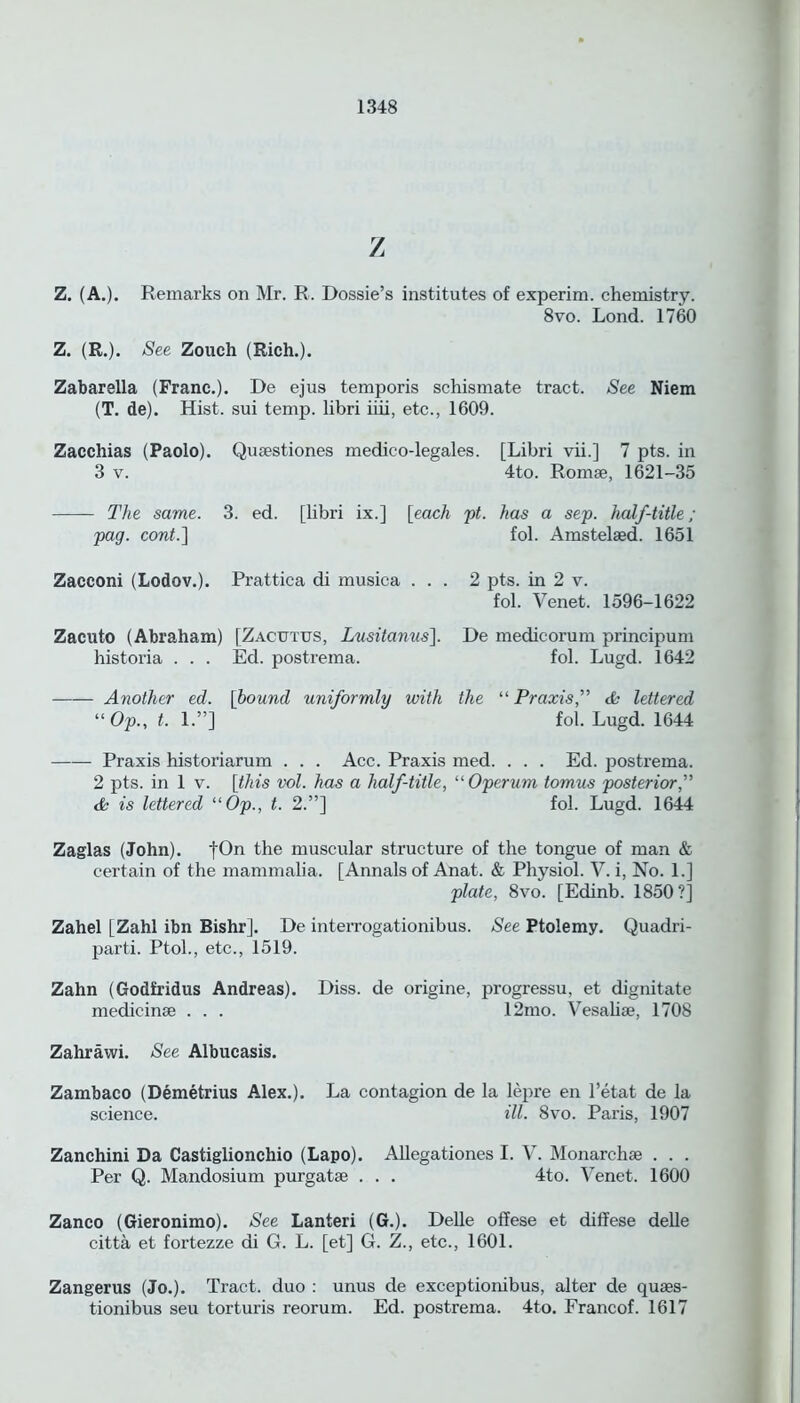 z Z. (A.). Remarks on Mr. R. Dossie’s institutes of experim. chemistry. 8vo. Lond. 1760 Z. (R.). See Zouch (Rich.). Zabarella (Franc.). De ejus temporis schismate tract. See Niem (T. de). Hist, sui temp, libri iiii, etc., 1609. Zacchias (Paolo). Qusestiones medico-legales. [Libri vii.] 7 pts. in 3 v. 4to. Romse, 1621-35 The same. 3. ed. [libri ix.] [each pt. has a sep. half-title ; pag. cont.] fol. Amstelsed. 1651 Zacconi (Lodov.). Prattica di musica ... 2 pts. in 2 v. fol. Venet. 1596-1622 Zacuto (Abraham) [Zacutus, Lusitanus]. De medicorum principum historia . . . Ed. postrema. fol. Lugd. 1642 Another ed. [bound uniformly with the “ Praxis,” & lettered “Op., t. 1.”] fol. Lugd. 1644 Praxis historiarum . . . Acc. Praxis med. . . . Ed. postrema. 2 pts. in 1 v. [this vol. has a half-title, “Operum tomus posterior,” & is lettered “Op., t. 2.”] fol. Lugd. 1644 Zaglas (John). fOn the muscular structure of the tongue of man & certain of the mammalia. [Annals of Anat. & Physiol. V. i, No. 1.] plate, 8vo. [Edinb. 1850?] Zahel [Zahl ibn Bishr]. De interrogationibus. See Ptolemy. Quadri- parti. Ptol., etc., 1519. Zahn (Godfridus Andreas). Diss. de origine, progressu, et dignitate medicinse . . . 12mo. Vesahse, 1708 Zahrawi. See Albucasis. Zambaco (Demetrius Alex.). La contagion de la lepre en l’etat de la science. ill. 8vo. Paris, 1907 Zanchini Da Castiglionchio (Lapo). Allegationes I. V. Monarchse . . . Per Q. Mandosium purgatse . . . 4to. Venet. 1600 Zanco (Gieronimo). See Lanteri (G.). Delle offese et diffese delle citta et fortezze di G. L. [et] G. Z., etc., 1601. Zangerus (Jo.). Tract, duo : unus de exceptionibus, alter de quses- tionibus seu torturis reorum. Ed. postrema. 4to. Francof. 1617