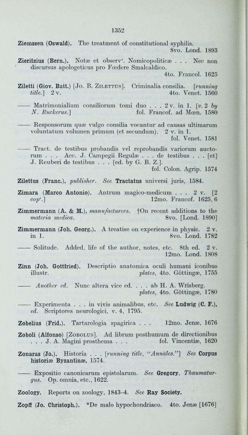 Ziemssen (Oswald). The treatment of constitutional syphilis. 8vo. Lond. 1893 Zieritzius (Bern.). Notae et observ8. Nomicopoliticae . . . Nee non discursus apologeticus pro Fcedere Smalcaldico. 4to. Francol. 1625 Ziletti (Giov. Batt.) [Jo. B. Zilettus]. Criminalia consilia. [running title.] 2 v. 4to. Venet. 1560 Matrimonialium consiliorum tomi duo ... 2v. in 1. [v.2 by N. Euckerus.] fol. Francof. ad Mcen. 1580 Responsorum quae vulgo consilia vocantur ad causas ultimarum voluntatum volumen primum (et secundum). 2 v. in 1. fol. Venet. 1581 Tract, de testibus probandis vel reprobandis variorum aucto- rum . . . Ace. J. Campegii Regulae . . . de testibus . . . [et] J. Reuberi de testibus . . . [ed. by G. B. Z.]. fol. Colon. Agrip. 1574 Zilettus (Franc.), 'publisher. See Tractatus universi juris, 1584. Zimara (Marco Antonio). Antrum magico-medicum ... 2 v. [2 cop'.] 12mo. Francof. 1625, 6 Zimmermann (A. & M.), manufacturers. |On recent additions to the materia medica. 8vo. [Lond. 1890] Zimmermann (Joh. Georg.). A treatise on experience in physic. 2 v. in 1. 8vo. Lond. 1782 Solitude. Added, life of the author, notes, etc. 8th ed. 2 v. 12mo. Lond. 1808 Zinn (Joh. Gottfried). Descriptio anatomica ocub humani iconibus illustr. plates, 4to. Gottingae, 1755 Another ed. Nunc altera vice ed. . . . ab H. A. Wrisberg. plates, 4to. Gottingse, 1780 Experimenta ... in vivis animalibus, etc. See Ludwig (C. F.), ed. Scriptores neurologici, v. 4, 1795. Zobelius (Frid.). Tartarologia spagirica . . . 12mo. Jense, 1676 Zoboli (Alfonso) [Zobolus]. Ad librum postbumum de directionibus . . . J. A. Magini prosthema . . . fol. Vincentiae, 1620 Zonaras (Jo.). Historia . . . [running title, “Annales.”] See Corpus historiae Byzantinae, 1574. Expositio canonicarum epistolarum. See Gregory, Thaumatur- gus. Op. omnia, etc., 1622. Zoology. Reports on zoology, 1843^1. See Ray Society. Zopff (Jo. Christoph.). *De malo hypochondriaco. 4to. Jenae [1676]