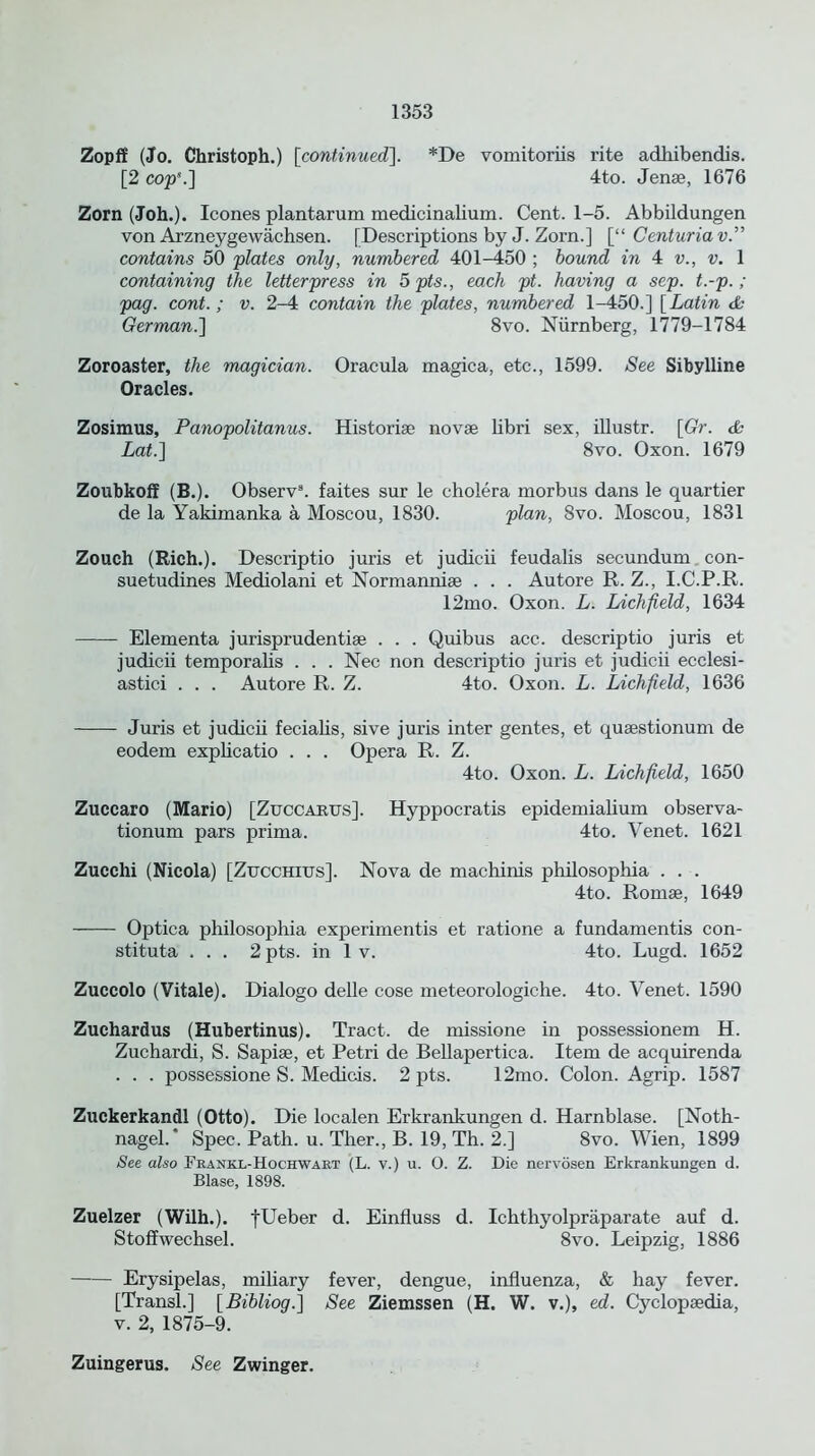 Zopff (Jo. Christoph.) [continued]. *De vomitoriis rite adhibendis. [2 cop*.] 4to. Jenae, 1676 Zorn (Joh.). leones plantarum medicinalium. Cent. 1-5. Abbildungen von Arzneygewachsen. [Descriptions by J. Zorn.] [“ Centuria vP contains 50 plates only, numbered 401-450 ; bound in 4 v., v. 1 containing the letterpress in 5 pts., each pt. having a sep. t.-p.; pag. cont.; v. 2-4 contain the plates, numbered 1-450.] [Latin & German.] 8vo. Niirnberg, 1779-1784 Zoroaster, the magician. Oracula magica, etc., 1599. See Sibylline Oracles. Zosimus, Panopolitanus. Historise novae libri sex, illustr. [Gr. & Lat.] 8vo. Oxon. 1679 Zoubkoff (B.). Observ3. faites sur le cholera morbus dans le quartier de la Yakimanka a Moscou, 1830. plan, 8vo. Moscou, 1831 Zouch (Rich.). Descriptio juris et judicii feudalis secundum con- suetudines Mediolani et Normanniae . . . Autore R. Z., I.C.P.R. 12mo. Oxon. L. Liclijield, 1634 Elementa jurisprudents . . . Quibus acc. descriptio juris et judicii temporalis . . . Nec non descriptio juris et judicii ecclesi- astici . . . Autore R. Z. 4to. Oxon. L. Lichfield, 1636 Juris et judicii fecialis, sive juris inter gentes, et quaestionum de eodem explicatio . . . Opera R. Z. 4to. Oxon. L. Lichfield, 1650 Zuccaro (Mario) [Zuccabus]. Hyppocratis epidemialium observa- tionum pars prima. 4to. Venet. 1621 Zucchi (Nicola) [Zucchius]. Nova de machinis philosopliia . . . 4to. Romae, 1649 Optica philosopliia experimentis et ratione a fundamentis con- stituta . . . 2 pts. in 1 v. 4to. Lugd. 1652 Zuccolo (Vitale). Dialogo delle cose meteorologiehe. 4to. Venet. 1590 Zuchardus (Hubertinus). Tract, de missione in possessionem H. Zuchardi, S. Sapiae, et Petri de Bellapertica. Item de acquirenda . . . possessione S. Medicis. 2 pts. 12mo. Colon. Agrip. 1587 Zuckerkandl (Otto). Die localen Erkrankungen d. Harnblase. [Noth- nagel.' Spec. Path. u. Ther., B. 19, Th. 2.] 8vo. Wien, 1899 See also Frankl-Hochwart (L. v.) u. O. Z. Die nervosen Erkrankungen d. Blase, 1898. Zuelzer (Wilh.). fUeber d. Einfluss d. Ichthyolpraparate auf d. Stotfwechsel. 8vo. Leipzig, 1886 Erysipelas, miliary fever, dengue, influenza, & hay fever. [Transl.] [ Bibliog.] See Ziemssen (H. W. v.), ed. Cyclopaedia, v. 2, 1875-9. Zuingerus. See Zwinger.