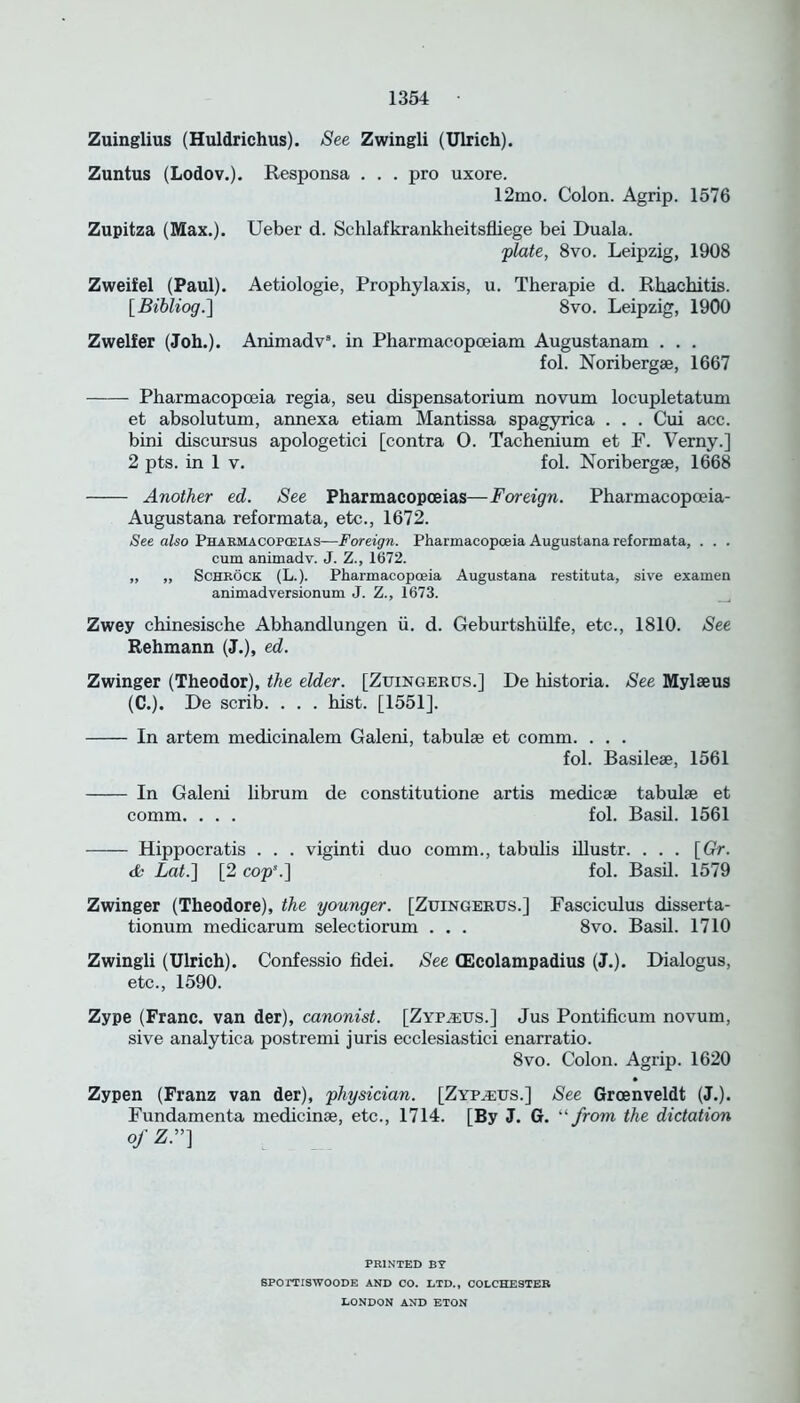 Zuinglius (Huldrichus). See Zwingli (Ulrich). Zuntus (Lodov.). Responsa . . . pro uxore. 12mo. Colon. Agrip. 1576 Zupitza (Max.). Ueber d. Schlafkrankheitsfliege bei Duala. plate, 8vo. Leipzig, 1908 Zweifel (Paul). Aetiologie, Prophylaxis, u. Therapie d. Rhachitis. [Bibliog.] 8vo. Leipzig, 1900 Zwelfer (Joh.). Animadv8. in Pharmacopceiam Augustanam . . . fol. Noribergae, 1667 Pharmacopoeia regia, seu dispensatorium novum locupletatum et absolutum, annexa etiam Mantissa spagyrica . . . Cui acc. bini discursus apologetici [contra 0. Tachenium et F. Verny.] 2 pts. in 1 v. fol. Noribergae, 1668 Another ed. See Pharmacopoeias—Foreign. Pharmacopceia- Augustana reformata, etc., 1672. See also Pharmacopoeias—Foreign. Pharmacopoeia Augustana reformata, . . . cum animadv. J. Z., 1672. „ „ Schrock (L.). Pharmacopoeia Augustana restituta, sive examen animadversionum J. Z., 1673. Zwey chinesische Abhandlungen ii. d. Geburtshiilfe, etc., 1810. See Rehmann (J.), ed. Zwinger (Theodor), the elder. [Zuingergs.] De historia. See Mylseus (C.). De scrib. . . . hist. [1551]. In artem medicinalem Galeni, tabulae et comm. . . . fol. Basileae, 1561 In Galeni librum de constitutione artis medicae tabulae et comm. . . . fol. Basil. 1561 Hippocratis . . . viginti duo comm., tabulis illustr. ... [Gr. tfe Lat.] [2 cop8.] fol. Basil. 1579 Zwinger (Theodore), the younger. [Zuingergs.] Fasciculus disserta- tionum medicarum selectiorum . . . 8vo. Basil. 1710 Zwingli (Ulrich). Confessio fidei. See (Ecolampadius (J.). Dialogus, etc., 1590. Zype (Franc, van der), canonist. [Zypa;us.] Jus Pontificum novum, sive analytica postremi juris ecclesiastici enarratio. 8vo. Colon. Agrip. 1620 Zypen (Franz van der), physician. [Zyptegs.] See Groenveldt (J.). Fundamenta medicinae, etc., 1714. [By J. G. ‘‘ from the dictation ofZ.”] PRINTED BY SPOTTISWOODE AND CO. LTD., COLCHESTER LONDON AND ETON