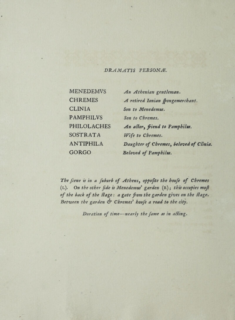 DRAMATIS persona:. MENEDEMVS CHREMES CLINIA PAMPHILVS PHILOLACHES SOSTRATA ANTIPHILA GORGO An Athenian gentleman, A retired Ionian ^ongemerchant. Son to Menedemus, Son to Chremes. An aSior^ filend to Pamphllus. Wife to Chremes, Daughter of Chremes.^ beloved of Cllnia, Beloved of Pamphllus, The fcene is in a fuburb of Athens^ oppofte the houfe of Chremes (l). On the other fide is Menedemus^ garden (r) ,• this occupies mofi of the back of the Plage ; a gate from the garden gives on the Plage, Betvjeen the garden Chremes^ houfe a road to the city. Duration of time—nearly the fame as in aPling,