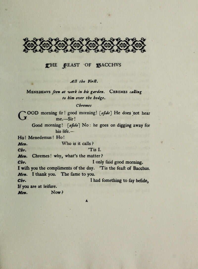 ®;HE JfEASr OF JgACCHVS the FirB^ Menedemvs feen at work in his garden. ChREMES catling to him over the hedge. Chremes Good morning fir! good morning! [afide'] He does not hear me.—Sir! Good morning! [afide'] No : he goes on digging away for his Efe.— Ho I Menedemus! Ho! Men. Who is it calls ? Cbr, *Tis I. Men. Chremes! why, what's the matter ? Chr. I only faid good morning. I wilh you the compliments of the day. 'Tis the feaft of Bacchus. Men. I thank you. The fame to you. Chr. I had fomething to fay befide. If you are at leifure. Men. Now} A