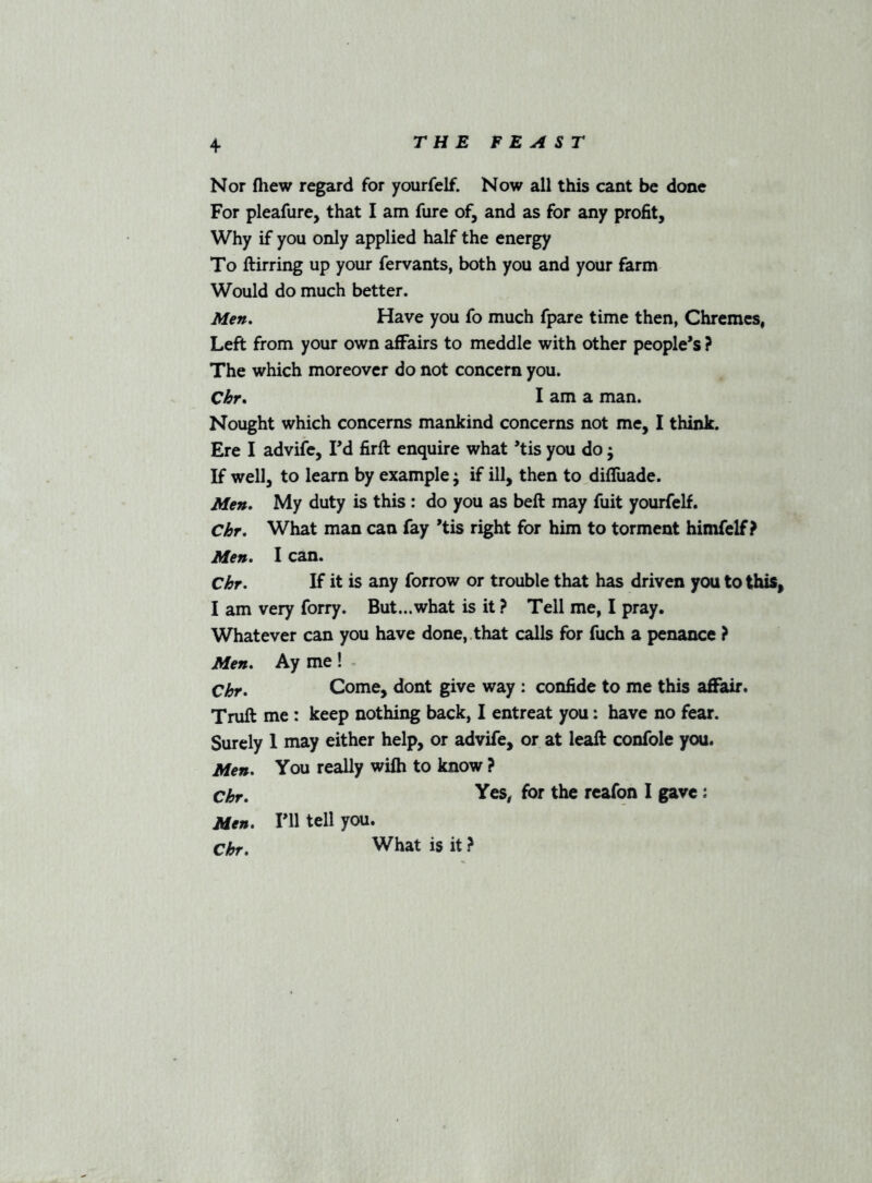 Nor fliew regard for yourfelf. Now all this cant be done For pleafure, that I am fure of, and as for any profit, Why if you only applied half the energy To ftirring up your fervants, both you and your farm Would do much better. Men, Have you fo much fpare time then, Chremcs, Left from your own affairs to meddle with other people's ? The which moreover do not concern you. C&r. I am a man. Nought which concerns mankind concerns not me, I think. Ere I advife, Fd firft enquire what 'tis you do j If well, to learn by example; if ill, then to difliiade. Men. My duty is this : do you as beft may fuit yourfelf. Chr. What man can fay 'tis right for him to torment himfelf ? Men. I can. Ckr. If it is any forrow or trouble that has driven you to this, I am very forry. But...what is it ? Tell me, I pray. Whatever can you have done,, that calls for fuch a penance ? Men. Ay me! Chr. Come, dont give way : confide to me this afifair. Truft me : keep nothing back, I entreat you: have no fear. Surely I may either help, or advife, or at leaft confole you. Men. You really wilh to know ? Ckr. Yes^ for the reafon I gave: Men. Fll tell you. Ckr. What is it ?