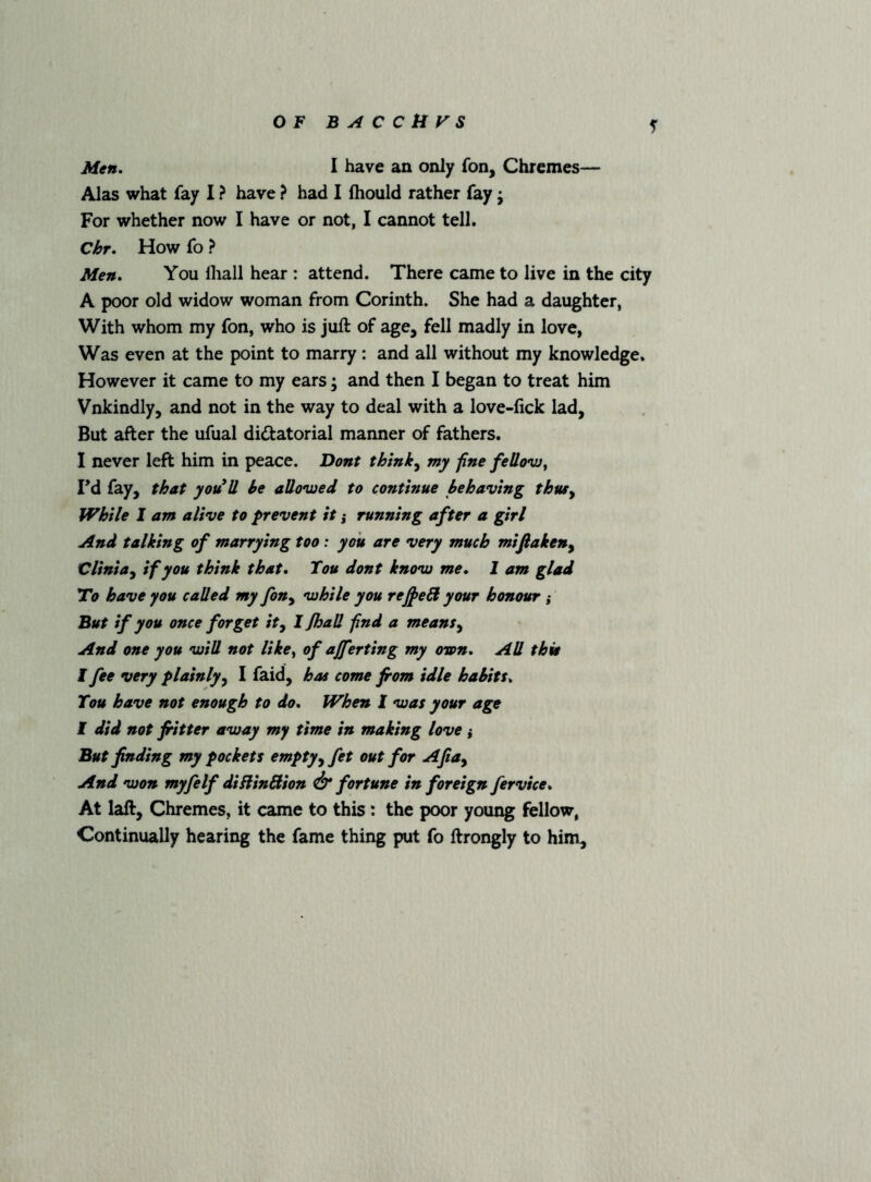 Alas what fay I ? have ? had I fhould rather fay j For whether now I have or not, I cannot tell. Chr. How fo ? Men. You lliall hear : attend. There came to live in the city A poor old widow woman from Corinth. She had a daughter, With whom my fon, who is juft of age, fell madly in love, Was even at the point to marry: and all without my knowledge. However it came to my ears ; and then I began to treat him Vnkindly, and not in the way to deal with a love-lick lad, But after the ufual dictatorial manner of fathers. I never left him in peace. Dont thlnk^ my fine fellovj^ Fd fay, that you^U he allovjed to continue behaving thus^ While I am alive to prevent it ,* running after a girl And talking of marrying too: you are very much mifiaken^ Clinia^ if you think that. Tou dont knovj me. 1 am glad To have you called my fon^ while you re^eB your honour ,* But if you once forget ity I Jhall find a means^ And one you will not like^ of ajferting my own. All this I fee very plainly^ I faid, has come from idle habits. Tou have not enough to do. When I was your age I did not fitter away my time in making love ; But finding my pockets emptyyfet out for Afiay And won myfelf diBinBion & fortune in foreign fervice. At laft, Chremes, it came to this: the poor young fellow, Continually hearing the fame thing put fo ftrongly to him.