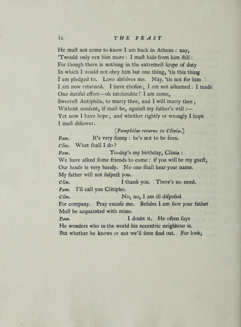 He muft not come to know I am back in Athens : nay, '’Twould only vex him more : I muft hide from him ftill: For though there is nothing in the extremeft fcope of duty In which I would not obey him but one thing, ftis this thing I am pledged to. Love abfolves me. Nay, ’tis not for him I I am now returned. I have chofen ; I am not afliamed : 1 made One dutiful effort—oh intolerable ! I am come, Sweeteft Antiphila, to marry thee, and I will marry thee; Without confent, if muft be, againft my father’s will:— Yet now I have hope; and whether rightly or wrongly I hope I muft difcover. \Famphilus returns to CUnia,'] Fam. It’s very funny : he’s not to be feen. Clin, What ftiall I do ? Fam. To-day’s my birthday, Clinia : We have afked fome friends to come : if you will be my gueft^ Our houfe is very handy. No one ftiall hear your name. My father will not fufped you. • Clin, I thank you. There’s no need. Fam. I’ll call you Clitipho. Clin. No, no, I am ill difpofed For company. Pray excufe me. Befides 1 am fure your father Muft be acquainted with mine. Fam. I doubt it. He often fays He wonders who in the world his eccentric neighbour is. But whether he knows or not we’ll foon find out. For look^