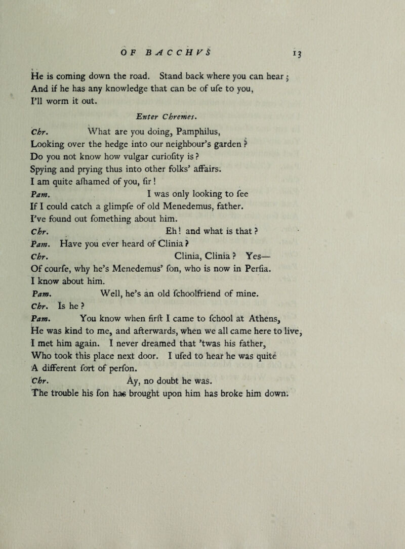 He is coming down the road. Stand back where you can hear; And if he has any knowledge that can be of ufe to you, ril worm it out. Enter Chremes* Chr. What are you doing, Pamphilus, Looking over the hedge into our neighbour’s garden ? Do you not know how vulgar curiofity is ? Spying and prying thus into other folks’ aflPairs; I am quite afhamed of you, hr ! Pam, I was only looking to fee If I could catch a glimpfe of old Menedemus, father. I’ve found out fomething about him. Chr, Eh! and what is that ? Pam, Have you ever heard of Clinia ? Chr, Clinia, Clinia ? Yes— Of courfe, why he’s Menedemus’ fon, who is now in Perfia. I know about him. Pam, Well, he’s an old fchoolfriend of mine. Chr, Is he ? Pam, You know when firft I came to fchool at Athens, He was kind to me, and afterwards, when we all came here to live, I met him again. I never dreamed that ’twas his father. Who took this place next door. I ufed to hear he was quite A different fort of perfon. Chr, Ay, no doubt he was. The trouble his fon has brought upon him has broke him down;