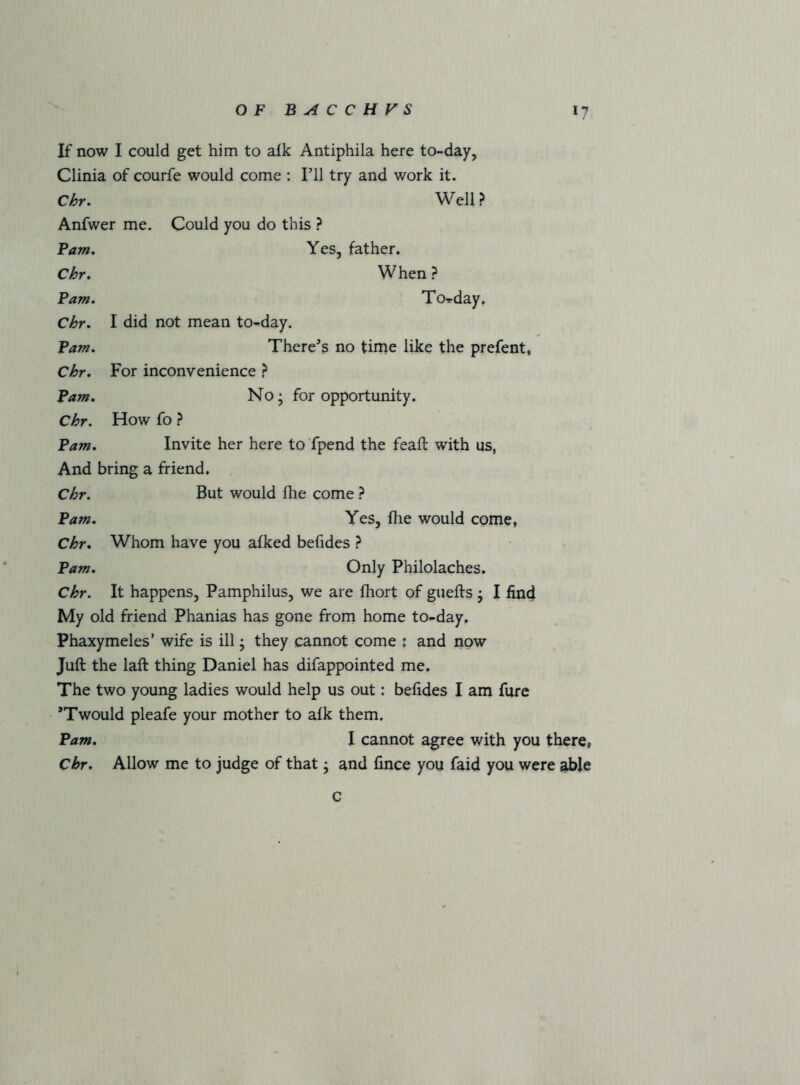 If now I could get him to afk Antiphila here to-day, Clinia of courfe would come : Til try and work it. Chr, Well? Anfwer me. Could you do this ? Fam, Yes, father. Chr, When? Fam, To-rday, Chr> I did not mean to-day. Fam, There's no time like the prefent, Chr, For inconvenience ? Fam, No; for opportunity. Chr. How fo ? Fam, Invite her here to fpend the feaft with us, And bring a friend. Chr. But would file come ? Fam. Yes, file would come, Chr, Whom have you afked befides ? Fam, Only Philolaches. Chr. It happens, Pamphilus, we are fhort of guefts ; I find My old friend Phanias has gone from home to-day. Phaxymeles’ wife is ill; they cannot come : and now Juft the laft thing Daniel has difappointed me. The two young ladies would help us out: befides I am fure 'Twould pleafe your mother to afk them. Fam, I cannot agree with you there, chr. Allow me to judge of that; and fince you faid you were able c