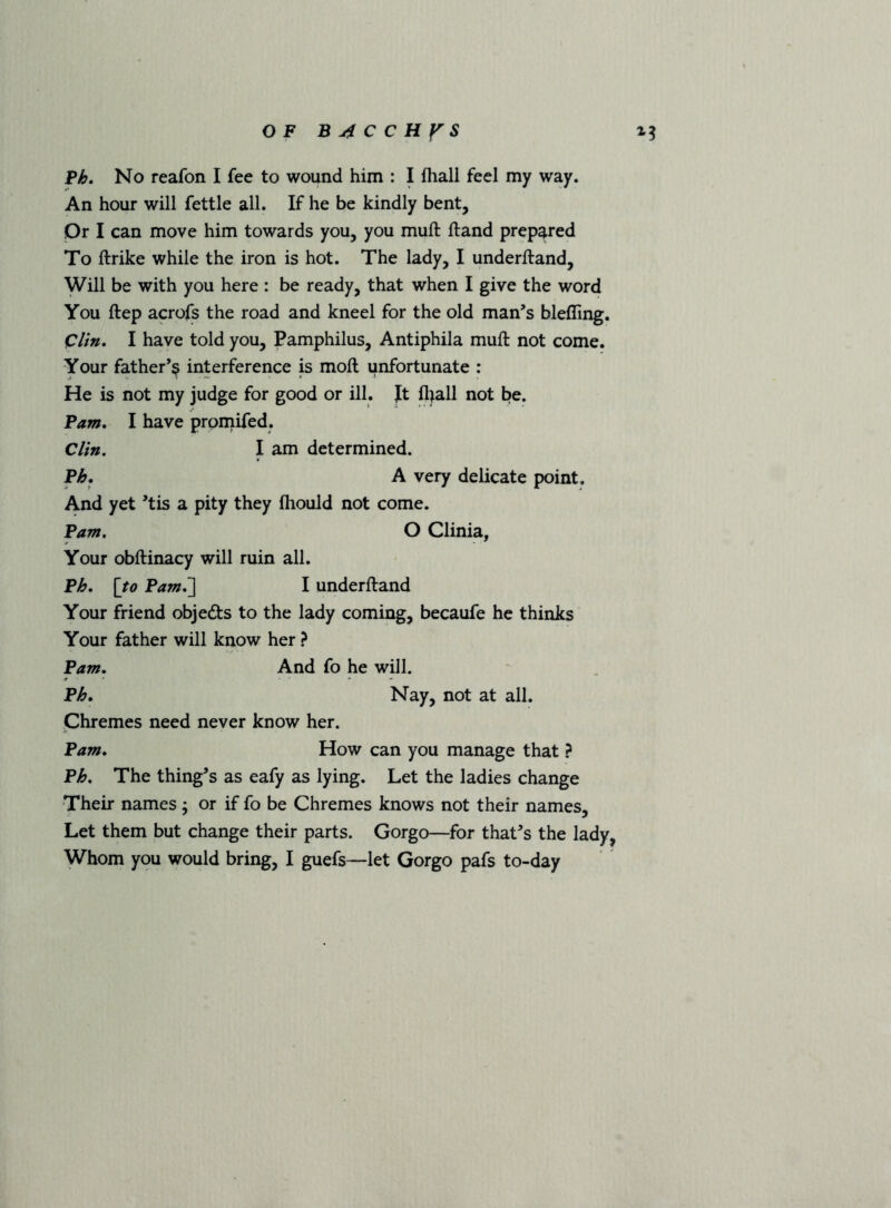 No reafon I fee to wound him : I fliall feel my way. An hour will fettle all. If he be kindly bent. Or I can move him towards you, you muft ftand prepared To ftrike while the iron is hot. The lady, I underftand. Will be with you here : be ready, that when I give the word You ftep acrofs the road and kneel for the old man’s blefling. Clin, I have told you, Pamphilus, Antiphila muft not come. Your father’^ interference is moft unfortunate : He is not my judge for good or ill. Jt fliall not be. Fam, I have pron^ifed. Clin, I am determined. Ph, A very delicate point. And yet ’tis a pity they fhould not come. Fam, O Clinia, Your obftinacy will ruin all. Fh, [to Fam,~] I underftand Your friend objeds to the lady coming, becaufe he thinks Your father will know her ? Pam, And fo he will. Fh, Nay, not at all. Chremes need never know her. Fam, How can you manage that ? Fh, The thing’s as eafy as lying. Let the ladies change Their names ; or if fo be Chremes knows not their names. Let them but change their parts. Gorgo—for that’s the lady,