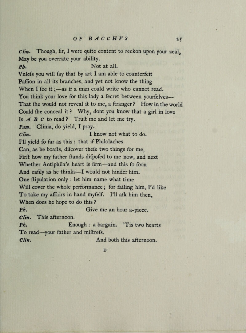 Clin. Though, fir, I were quite content to reckon upon your zeal. May be you overrate your ability. Ph. Not at all. Vnlefs you will fay that by art I am able to counterfeit Paffion in all its branches, and yet not know the thing When I fee it;—as if a man could write who cannot read. You think your love for this lady a fecret between yourfelves— That Ihe would not reveal it to me, a Granger ? How in the world Could fhe conceal it ? Why, dont you know that a girl in love Is ^ B C to read ? Truft me and let me try. Pam. Clinia, do yield, I pray. Clin. I know not what to do. ril yield fo far as this : that if Philolaches Can, as he boafts, difcover thefe two things for me, Firft how my father ftands difpofed to me now, and next Whether Antiphila’s heart is firm—and this fo foon And eafily as he thinks—I would not hinder him. One ftipulation only : let him name what time Will cover the whole performance; for failing him, Pd like To take my affairs in hand myfelf. Pll afk him then. When does he hope to do this ? Ph. Give me an hour a-piece. Clin. This afternoon. Ph^ Enough : a bargain, ’Tis two hearts To read—your father and miftrefs. Clin. And both this afternoon. D