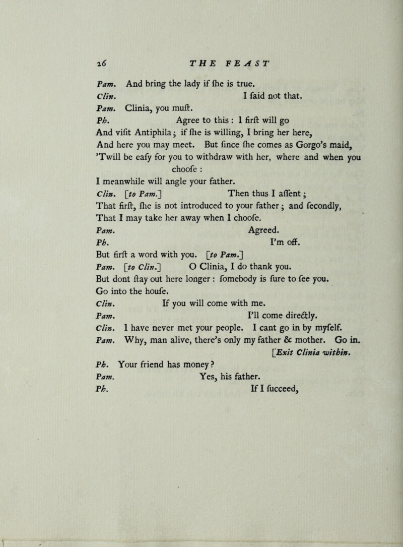 Pam. And bring the lady if fhe is true. Clin. Pam. Clinia, you muft. I faid not that. P>&. Agree to this : 1 firft will go And vifit Antiphila; if fhe is willing, I bring her here. And here you may meet. But fince fhe comes as Gorgo’s maid, ’Twill be eafy for you to withdraw with her, where and when you choofe : I meanwhile will angle your father. Clin. [/<? Pam.'] Then thus I aflent; That firft, fhe is not introduced to your father; and fecondly, That I may take her away when 1 choofe. Pam. Agreed. Ph. I’m off. But firft a word with you. \to Pam^] Pam. [to Clin.] O Clinia, I do thank you. But dont ftay out here longer : fomebody is fure to fee you. Go into the houfe. Clin. If you will come with me. Pam. I’ll come diredly. Clin. I have never met your people. I cant go in by myfelf. Pam. Why, man alive, there’s only my father & mother. Go in. [Exit Clinia •within. Ph. Your friend has money ? Pam. Yes, his father.
