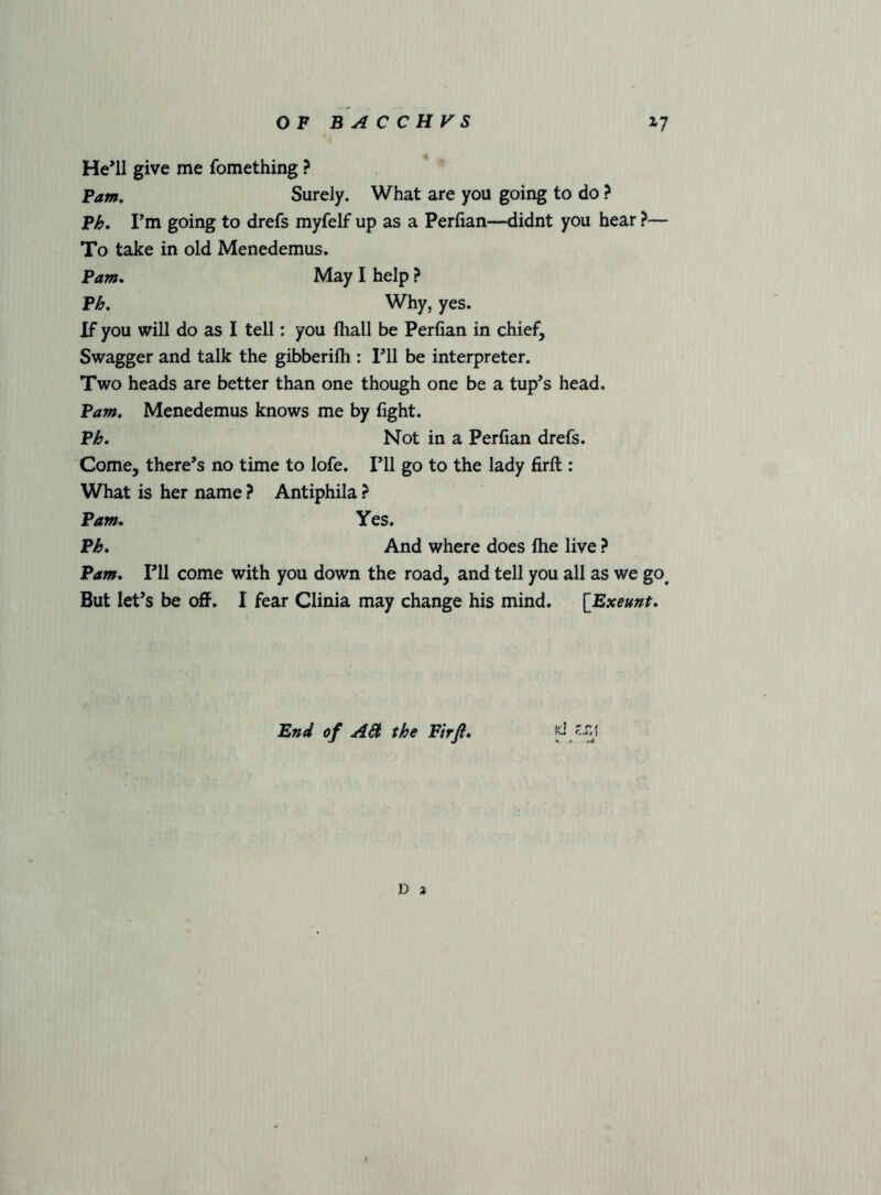 He^ll give me fomething ? Fam, Surely. What are you going to do ? Fh. Fm going to drefs myfelf up as a Perfian—didnt you hear ?— To take in old Menedemus. Fam. May I help ? Fh. Why, yes. If you will do as I tell: you fliall be Perfian in chief. Swagger and talk the gibberilh : Fll be interpreter. Two heads are better than one though one be a tup^s head. Fam, Menedemus knows me by fight. Fh. Not in a Perfian drefs. Come, there’s no time to lofe. Fll go to the lady firfl:: What is her name ? Antiphila ? Fam. Yes. Fh. And where does file live ? Fam. Fll come with you down the road, and tell you all as we go^ But let’s be oflF. I fear Clinia may change his mind. [Exeunt. End of AH the Fir ft. D 2