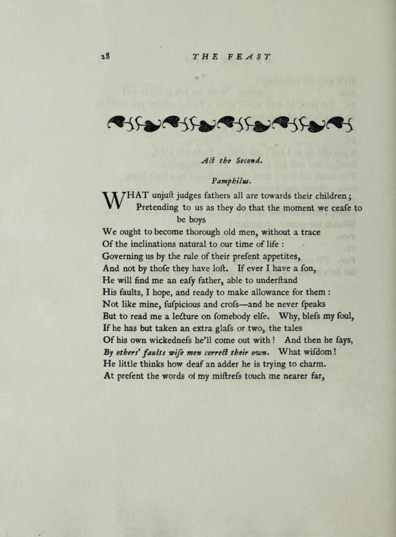 AB the Second, Famphilm, WHAT unjuft judges fathers all are towards their children; Pretending to us as they do that the moment we ceafe to be boys We ought to become thorough old men, without a trace Of the inclinations natural to our time of life : Governing us by the rule of their prefent appetites. And not by thofe they have loft. If ever I have a fon. He will find me an eafy father, able to underftand His faults, I hope, and ready to make allowance for them : Not like mine, fufpicious and crofs—and he never fpeaks But to read me a ledure on fomebody elfe. Why, blefs my foul. If he has but taken an extra glafs or two, the tales Of his own wickednefs he’ll come out with ! And then he fays. By others^ faults wife men correB their own. What wifdom! He little thinks how deaf an adder he is trying to charm. At prefent the words of my miftrefs touch me nearer far.