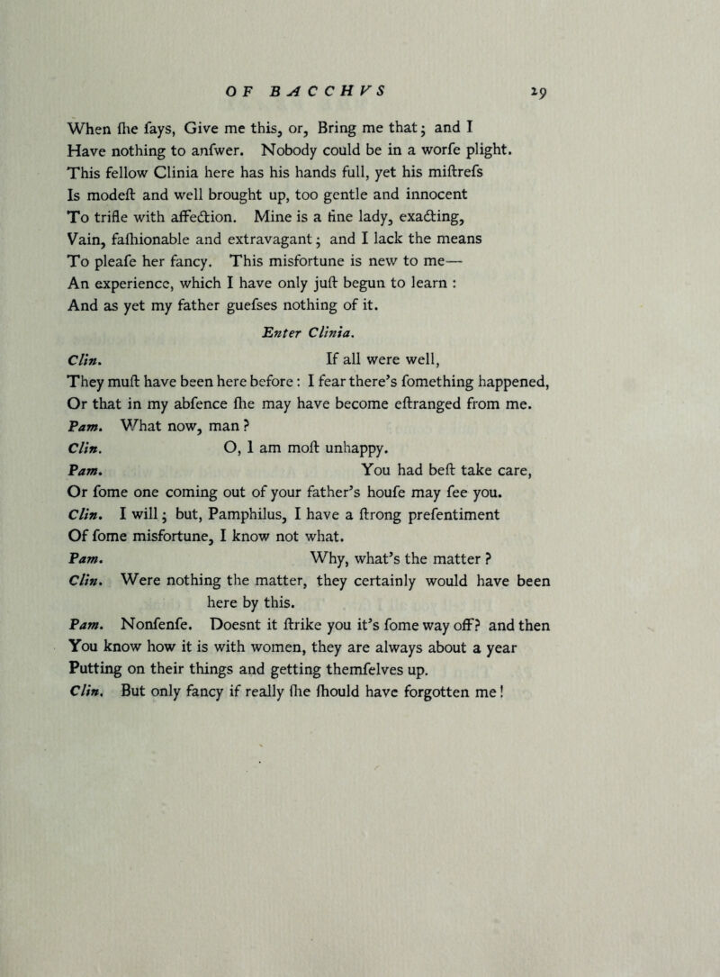 When file fays, Give me this, or, Bring me that; and I Have nothing to anfwer. Nobody could be in a worfe plight. This fellow Clinia here has his hands full, yet his miftrefs Is modeft and well brought up, too gentle and innocent To trifle with afFedion. Mine is a tine lady, exading, Vain, fafliionable and extravagant; and I lack the means To pleafe her fancy. This misfortune is new to me— An experience, which I have only jufl: begun to learn : And as yet my father guefses nothing of it. Enter Clinia, Clin, If all were well, They mufl: have been here before: I fear there’s fomething happened. Or that in my abfence ftie may have become eftranged from me. Fam, V/hat now, man ? Clin. O, I am moft unhappy. Fam, You had befl: take care, Or fome one coming out of your father’s houfe may fee you. Clin, I will; but, Pamphilus, I have a ftrong prefentiment Of fome misfortune, I know not what. Fam, Why, what’s the matter ? Clin, Were nothing the matter, they certainly would have been here by this. Fam, Nonfenfe. Doesnt it ftrike you it’s fome way off? and then You know how it is with women, they are always about a year Putting on their things and getting themfelves up. Clin, But only fancy if really (he fhould have forgotten me!