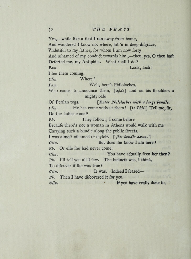 Yes,—while like a fool I ran away from home, And wandered I know not where, fall’n in deep difgrace, Vndutiful to my father, for whom I am now forry And afliamed of my condud towards him ;—thou, yes, O thou hail Deferted me, my Antiphila. What fliall I do ? Fam. Look, look! I fee them coming. Clin. Where ? Fam. Well, here’s Philolaches, Who comes to announce them, [afide] and on his ihoulders a mighty bale Of Perfian togs. [^Enter Fhilolaches •with a large bundle. Clin. He has come without them! [to Fhil.'] Tell me, fir, Do the ladies come ? Fh. They follow; I come before Becaufe there’s not a woman in Athens would walk with me Carrying such a bundle along the public ftreets. I was almoft afiiamed of myfelf. [fets bundle down, ] Clin. But does fhe know I am here ? Fh. Or elfe fhe had never come. Clin. You have adually feen her then? Fh. I’ll tell you all I faw. The bufinefs was, I think. To difcover if file was true ? Clin. It was. Indeed I feared— Fh. Then I have difcovered it for you. Clin, * If you have really done fo,