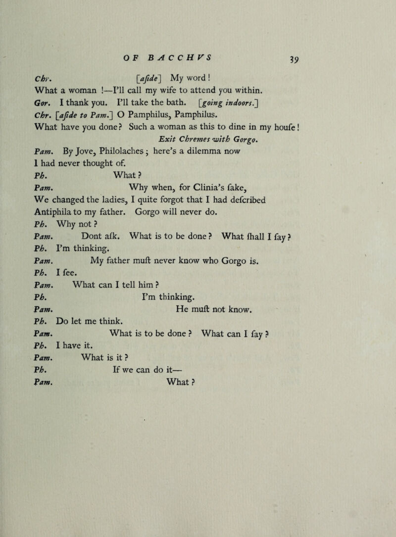 ^9 Ch\ My word ! What a woman !—Pll call my wife to attend you within. Gor. I thank you. Pll take the bath, [^going indoors7\ Chr. [afide to O Pamphilus, Pamphilus. What have you done ? Such a woman as this to dine in my houfe! 'Exit Chremes 'with Gor go. Pam. By Jove, Philolaches; here’s a dilemma now 1 had never thought of. Ph. What ? Pam. Why when, for Clinia’s fake. We changed the ladies, I quite forgot that I had defcribed Antiphila to my father. Gorgo will never do. Ph. Why not ? Pam. Dont afk. What is to be done ? What fhall I fay ? Ph. Pm thinking. Pam. My father mull never know who Gorgo is. Ph. I fee. Pam. What can I tell him ? Ph. Pm thinking. Pam. He mull not know. Ph. Do let me think. Pam. What is to be done ? What can I fay ? Ph, I have it. Pam. What is it ? Ph. If we can do it— Pam. What ?