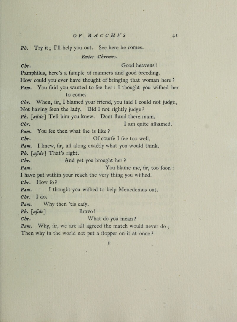 Ph, Try it; PH help you out. See here he comes. Enter Chremes. Chr. Good heavens! Pamphilus, here’s a fample of manners and good breeding. How could you ever have thought of bringing that woman here ? Pam, You faid you wanted to fee her : I thought you wiflied her to come. Chr, When, fir, I blamed your friend, you faid I could not judge. Not having feen the lady. Did I not rightly judge ? Ph, \^aftde'] Tell him you knew. Dont Hand there mum. Chr, I am quite afliamed. Pam, You fee then what flie is like ? Chr, Of courfe I fee too well. Pam, I knew, fir, all along exactly what you would think. Ph, [ajf'tde'] That’s right. Chr, And yet you brought her ? Pam, You blame me, fir, too foon : I have put within your reach the very thing you wiOied. Chr, How fo ? Pam, I thought you wihicd to help Mencdcmus out. Chr, I do. Pam, Why then ’tis eafy. Ph, [afide'] Bravo! Chr, What do you mean ? Pam, Why, fir, v/e are all agreed the match would never do ; Then why in the world not put a ftopper on it at once ? F