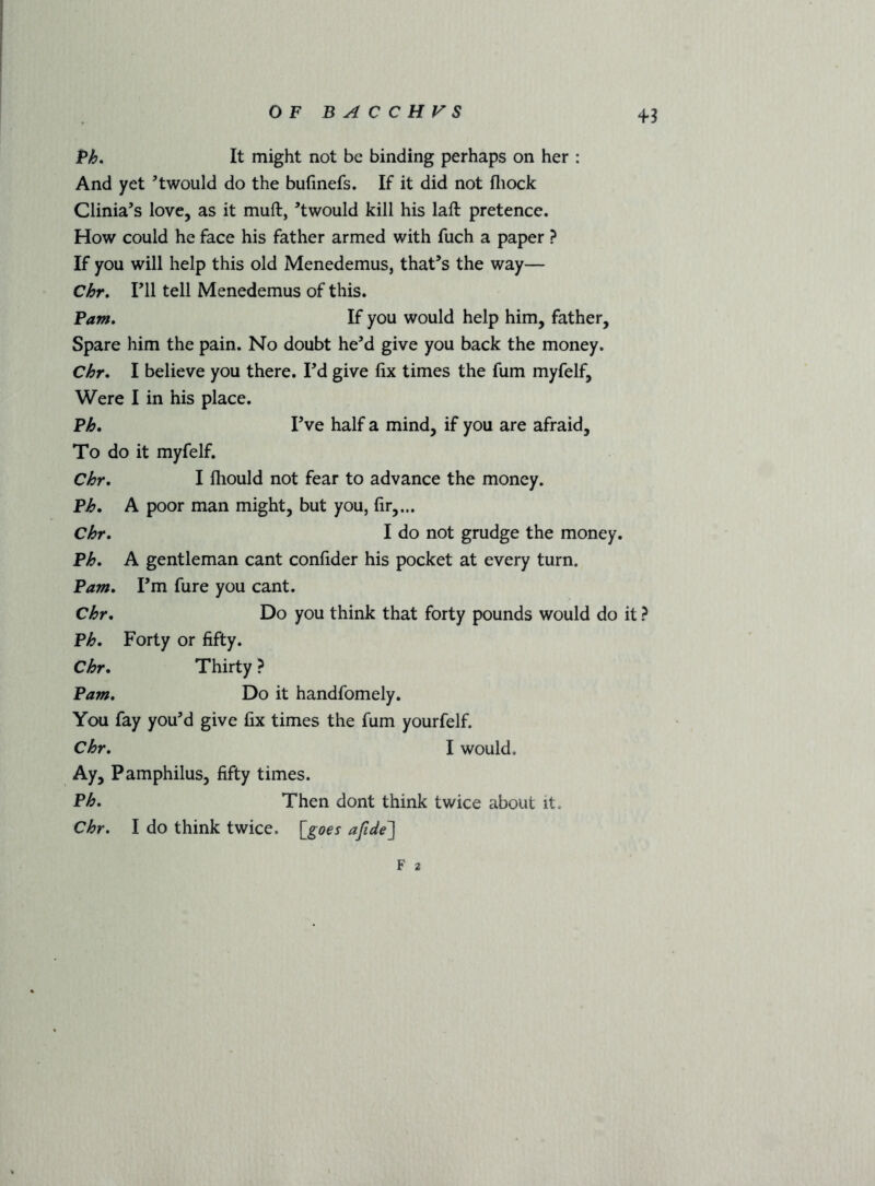 4*3 Bh. It might not be binding perhaps on her : And yet ’twould do the bufinefs. If it did not fliock Clinia’s love, as it muft, ’twould kill his laft pretence. How could he face his father armed with fuch a paper ? If you will help this old Menedemus, that’s the way— Chr, ril tell Menedemus of this. Pam. If you would help him, father. Spare him the pain. No doubt he’d give you back the money. Chr. I believe you there. I’d give fix times the fum myfelf. Were I in his place. Ph. I’ve half a mind, if you are afraid. To do it myfelf. Chr. I ftiould not fear to advance the money. Ph. A poor man might, but you, fir,,.. Chr. I do not grudge the money. Ph. A gentleman cant confider his pocket at every turn. Pam. I’m fure you cant. Chr. Do you think that forty pounds would do it ? Ph. Forty or fifty. Chr. Thirty ? Pam. Do it handfomely. You fay you’d give fix times the fum yourfelf. Chr. I would. Ay, Pamphilus, fifty times. Ph. Then dont think twice about it. Chr. I do think twice. \_^goes ajide'] F 2